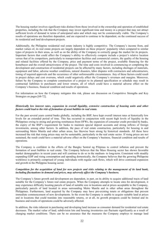 22
The housing market involves significant risks distinct from those involved in the ownership and operation of established
properties, including the risk that the Company may invest significant time and money in a project that may not attract
sufficient levels of demand in terms of anticipated sales and which may not be commercially viable. The Company’s
results of operations are therefore dependent, and are expected to continue to be dependent, on the continued success of
its residential and land development projects.
Additionally, the Philippine residential real estate industry is highly competitive. The Company’s income from, and
market values of, its real estate projects are largely dependent on these projects’ popularity when compared to similar
types of projects in their areas, as well as on the ability of the Company to correctly gauge the market for its projects.
Important factors that could affect the Company’s ability to effectively compete include a project’s relative location
versus that of its competitors, particularly to transportation facilities and commercial centers, the quality of the housing
and related facilities offered by the Company, price and payment terms of the project, available financing for the
homebuyer and the overall attractiveness of the project. The time and costs involved in commencing or completing the
development and construction of residential projects can be affected by many factors, including shortages of materials,
equipment and labor, adverse weather conditions, natural disasters, labor disputes with contractors and subcontractors,
timing of required approvals and the occurrence of other unforeseeable circumstances. Any of these factors could result
in project delays and cost overruns, which could negatively affect the Company’s revenues and margins. Moreover,
failure by the Company to complete construction of a project to its planned specification or schedule may result in
contractual liabilities to purchasers and lower returns, all of which could have a material adverse effect on the
Company’s business, financial condition and results of operations.
For information on how the Company mitigates this risk, please see discussion on Competitive Strengths and Key
Strategies on pages [68-72].
Historically low interest rates, expansion in overall liquidity, extensive construction of housing units and other
factors could lead to the risk of formation of asset bubbles in real estate.
For the past several years central banks globally, including the BSP, have kept overall interest rates at historically low
levels for an extended period of time. This has occurred in conjunction with recent high levels of liquidity in the
Philippines owing to strong and growing remittances from OFWs, the expansion of consumer credit provided by banks,
the expiry of the BSP’s requirement for banks to maintain special deposit accounts and strong inflows of foreign
investments, among other factors. In addition, the pace of real estate construction, particularly for housing in and
surrounding Metro Manila and other urban areas, has likewise been strong by historical standards. All these have
increased the risk that rising prices may not be sustainable, particularly in the real estate sector. If rising prices are not
sustained, the result could have a material adverse effect on the Company’s business, financial condition and results of
operations.
The Company is confident in the efforts of the Bangko Sentral ng Pilipinas to control inflation and prevent the
formation of asset bubbles in real estate. The Company believes that the Mass Housing sector has shown favorable
market demographics in recent years and will continue to do so in the medium- to long-term. Consistent with steadily
expanding GDP and rising consumption and spending domestically, the Company believes that the growing Philippine
workforce is primarily comprised of young individuals with regular cash flows, which will drive continued expansion
and growth in the Philippine housing sector.
Competition for the acquisition of land for new projects and risks relating to the management of its land bank,
including fluctuations in demand and prices, may adversely affect the Company’s business.
The Company’s future growth and development are dependent, in part, on its ability to acquire additional tracts of land
suitable for the Company’s future real estate projects. When the Company attempts to locate sites for development, it
may experience difficulty locating parcels of land of suitable size in locations and at prices acceptable to the Company,
particularly parcels of land located in areas surrounding Metro Manila and in other urban areas throughout the
Philippines. Furthermore, land acquired by the Company may have pre-existing tenets or obligations that prevent
immediate commencement of new developments. In the event the Company is unable to acquire suitable land at prices
and in locations that could translate into reasonable returns, or at all, its growth prospects could be limited and its
business and results of operations could be adversely affected.
In addition, the risks inherent in purchasing and developing land increase as consumer demand for residential real estate
decreases. The market value of land, subdivision lots and housing inventories can fluctuate significantly as a result of
changing market conditions. There can be no assurance that the measures the Company employs to manage land
 