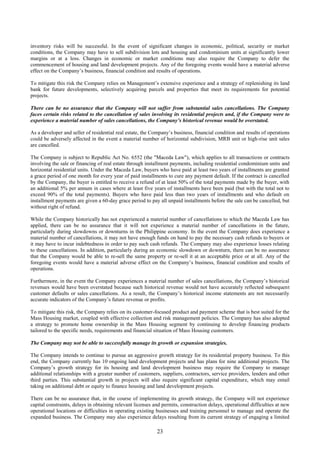 23
inventory risks will be successful. In the event of significant changes in economic, political, security or market
conditions, the Company may have to sell subdivision lots and housing and condominium units at significantly lower
margins or at a loss. Changes in economic or market conditions may also require the Company to defer the
commencement of housing and land development projects. Any of the foregoing events would have a material adverse
effect on the Company’s business, financial condition and results of operations.
To mitigate this risk the Company relies on Management’s extensive experience and a strategy of replenishing its land
bank for future developments, selectively acquiring parcels and properties that meet its requirements for potential
projects.
There can be no assurance that the Company will not suffer from substantial sales cancellations. The Company
faces certain risks related to the cancellation of sales involving its residential projects and, if the Company were to
experience a material number of sales cancellations, the Company’s historical revenue would be overstated.
As a developer and seller of residential real estate, the Company’s business, financial condition and results of operations
could be adversely affected in the event a material number of horizontal subdivision, MRB unit or high-rise unit sales
are cancelled.
The Company is subject to Republic Act No. 6552 (the "Maceda Law"), which applies to all transactions or contracts
involving the sale or financing of real estate through installment payments, including residential condominium units and
horizontal residential units. Under the Maceda Law, buyers who have paid at least two years of installments are granted
a grace period of one month for every year of paid installments to cure any payment default. If the contract is cancelled
by the Company, the buyer is entitled to receive a refund of at least 50% of the total payments made by the buyer, with
an additional 5% per annum in cases where at least five years of installments have been paid (but with the total not to
exceed 90% of the total payments). Buyers who have paid less than two years of installments and who default on
installment payments are given a 60-day grace period to pay all unpaid installments before the sale can be cancelled, but
without right of refund.
While the Company historically has not experienced a material number of cancellations to which the Maceda Law has
applied, there can be no assurance that it will not experience a material number of cancellations in the future,
particularly during slowdowns or downturns in the Philippine economy. In the event the Company does experience a
material number of cancellations, it may not have enough funds on hand to pay the necessary cash refunds to buyers or
it may have to incur indebtedness in order to pay such cash refunds. The Company may also experience losses relating
to these cancellations. In addition, particularly during an economic slowdown or downturn, there can be no assurance
that the Company would be able to re-sell the same property or re-sell it at an acceptable price or at all. Any of the
foregoing events would have a material adverse effect on the Company’s business, financial condition and results of
operations.
Furthermore, in the event the Company experiences a material number of sales cancellations, the Company’s historical
revenues would have been overstated because such historical revenue would not have accurately reflected subsequent
customer defaults or sales cancellations. As a result, the Company’s historical income statements are not necessarily
accurate indicators of the Company’s future revenue or profits.
To mitigate this risk, the Company relies on its customer-focused product and payment scheme that is best suited for the
Mass Housing market, coupled with effective collection and risk management policies. The Company has also adopted
a strategy to promote home ownership in the Mass Housing segment by continuing to develop financing products
tailored to the specific needs, requirements and financial situation of Mass Housing customers.
The Company may not be able to successfully manage its growth or expansion strategies.
The Company intends to continue to pursue an aggressive growth strategy for its residential property business. To this
end, the Company currently has 10 ongoing land development projects and has plans for nine additional projects. The
Company’s growth strategy for its housing and land development business may require the Company to manage
additional relationships with a greater number of customers, suppliers, contractors, service providers, lenders and other
third parties. This substantial growth in projects will also require significant capital expenditure, which may entail
taking on additional debt or equity to finance housing and land development projects.
There can be no assurance that, in the course of implementing its growth strategy, the Company will not experience
capital constraints, delays in obtaining relevant licenses and permits, construction delays, operational difficulties at new
operational locations or difficulties in operating existing businesses and training personnel to manage and operate the
expanded business. The Company may also experience delays resulting from its current strategy of engaging a limited
 
