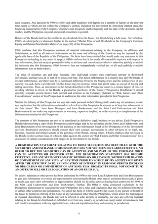 ii
such issuance. Any decision by 8990 to offer such debt securities will depend on a number of factors at the relevant
time, many of which are not within the Company’s control, including but not limited to: prevailing interest rates, the
financing requirements of the Company’s business and prospects, market liquidity and the state of the domestic capital
market, and the Philippine, regional and global economies in general.
Holders of the Bonds shall not be entitled to any dividends from the Issuer, the Bonds being a debt issue. Nevertheless,
8990’s dividend policy is discussed further in the section “Market Price of and Dividends on the Company’s Common
Equity and Related Stockholder Matters” on page [96] of this Prospectus.
8990 confirms that this Prospectus contains all material information relating to the Company, its affiliates and
Subsidiaries, as well as all material information on the issue and offering of the Bonds as may be required by the
applicable laws of the Republic of the Philippines. No facts have been omitted that would make any statement in this
Prospectus misleading in any material respect. 8990 confirms that it has made all reasonable inquiries with respect to
any information, data and analysis provided to it by its advisors and consultants or which is otherwise publicly available
for inclusion into this Prospectus. 8990, however, has not independently verified any or all such publicly available
information, data or analysis(ses).
The price of securities can and does fluctuate. Any individual security may experience upward or downward
movements, and may lose all or part of its value over time. The future performance of a security may defy the trends of
its past performance, and there may be a significant difference between the buying price and the selling price of any
security. As such, there is an inherent risk that losses may be incurred, rather than profit made, as a result of buying and
selling securities. Thus, an investment in the Bonds described in this Prospectus involves a certain degree of risk. In
deciding whether to invest in the Bonds, a prospective purchaser of the Bonds (“Prospective Bondholder”) should
carefully consider several factors both internal and external to the Company (detailed in “Risk Factors and Other
Considerations” section of this Prospectus), in addition to the other information provided in this Prospectus.
Neither the delivery of this Prospectus nor any sale made pursuant to the Offering shall, under any circumstance, create
any implication that the information contained or referred to in this Prospectus is accurate as of any time subsequent to
the date hereof. The Joint Issue Managers and Joint Bookrunners and the Joint Lead Underwriters and Joint
Bookrunners do not make any representation or warranty, express or implied, as to the accuracy or completeness of the
information contained in this Prospectus.
The contents of this Prospectus are not to be considered as definitive legal, business or tax advice. Each Prospective
Bondholder receiving a copy of this Prospectus acknowledges that he has not relied on the Joint Lead Underwriters and
Joint Bookrunners in his investigation of the accuracy of any information found in this Prospectus or in his investment
decision. Prospective purchasers should consult their own counsel, accountants or other advisors as to legal, tax,
business, financial and related aspects of the purchase of the Bonds, among others. It bears emphasis that investing in
the Bonds involves certain risks. It is best to refer again to the section on “Risk Factors and Other Considerations” for a
discussion of certain considerations with respect to an investment in the Bonds.
A REGISTRATION STATEMENT RELATING TO THESE SECURITIES HAS BEEN FILED WITH THE
SECURITIES AND EXCHANGE COMMISSION BUT HAS NOT YET BEEN DECLARED EFFECTIVE. NO
OFFER TO BUY THE SECURITIES CAN BE ACCEPTED AND NO PART OF THE PURCHASE PRICE
CAN BE ACCEPTED OR RECEIVED UNTIL THE REGISTRATION STATEMENT HAS BECOME
EFFECTIVE, AND ANY SUCH OFFER MAY BE WITHDRAWN OR REVOKED, WITHOUT OBLIGATION
OF COMMITMENT OF ANY KIND, AT ANY TIME PRIOR TO NOTICE OF ITS ACCEPTANCE GIVEN
AFTER THE EFFECTIVE DATE. AN INDICATION OF INTEREST IN RESPONSE HERETO INVOLVES
NO OBLIGATION OR COMMITMENT OF ANY KIND. THIS PROSPECTUS SHALL NOT CONSTITUTE
AN OFFER TO SELL OR THE SOLICATION OF AN OFFER TO BUY.
No dealer, salesman or other person has been authorized by 8990 or the Joint Lead Underwriters and Joint Bookrunners
to give any information or to make any representation concerning the Bonds other than as contained herein and, if given
or made, any such other information or representation should not be relied upon as having been authorized by 8990 or
the Joint Lead Underwriters and Joint Bookrunners. Further, The Offer is being conducted exclusively in the
Philippines and pursuant to requirements under Philippines laws, rules and regulations that may be different from those
of certain other countries and jurisdictions. No action has been or will be taken by the Issuer or any person on behalf of
the Issuer to permit an offering of the Bonds in any jurisdiction other than the Philippines, where action for that purpose
is required. Accordingly, the Bonds may not be offered or sold, directly or indirectly, nor may any offering material
relating to the Bonds be distributed or published in or from any country or jurisdiction except under circumstances that
will result in compliance with any applicable laws, rules and regulations of any such country or jurisdiction.
 