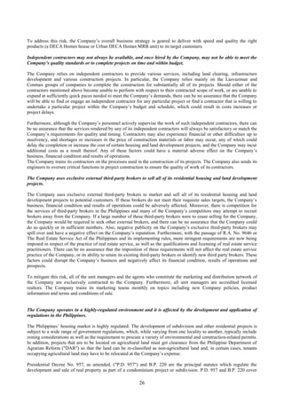 26
To address this risk, the Company’s overall business strategy is geared to deliver with speed and quality the right
products (a DECA Homes house or Urban DECA Homes MRB unit) to its target customers.
Independent contractors may not always be available, and once hired by the Company, may not be able to meet the
Company’s quality standards or to complete projects on time and within budget.
The Company relies on independent contractors to provide various services, including land clearing, infrastructure
development and various construction projects. In particular, the Company relies mainly on the Lasvazmun and
Conmax groups of companies to complete the construction for substantially all of its projects. Should either of the
contractors mentioned above become unable to perform with respect to their contracted scope of work, or are unable to
expand at sufficiently quick paces needed to meet the Company’s demands, there can be no assurance that the Company
will be able to find or engage an independent contractor for any particular project or find a contractor that is willing to
undertake a particular project within the Company’s budget and schedule, which could result in costs increases or
project delays.
Furthermore, although the Company’s personnel actively supervise the work of such independent contractors, there can
be no assurance that the services rendered by any of its independent contractors will always be satisfactory or match the
Company’s requirements for quality and timing. Contractors may also experience financial or other difficulties up to
insolvency, and shortages or increases in the price of construction materials or labor may occur, any of which could
delay the completion or increase the cost of certain housing and land development projects, and the Company may incur
additional costs as a result thereof. Any of these factors could have a material adverse effect on the Company’s
business, financial condition and results of operations.
The Company trains its contractors on the processes used in the construction of its projects. The Company also sends its
engineers to oversee critical functions in project construction to ensure the quality of work of its contractors.
The Company uses exclusive external third-party brokers to sell all of its residential housing and land development
projects.
The Company uses exclusive external third-party brokers to market and sell all of its residential housing and land
development projects to potential customers. If these brokers do not meet their requisite sales targets, the Company’s
business, financial condition and results of operations could be adversely affected. Moreover, there is competition for
the services of third-party brokers in the Philippines and many of the Company’s competitors may attempt to recruit
brokers away from the Company. If a large number of these third-party brokers were to cease selling for the Company,
the Company would be required to seek other external brokers, and there can be no assurance that the Company could
do so quickly or in sufficient numbers. Also, negative publicity on the Company’s exclusive third-party brokers may
spill over and have a negative effect on the Company’s reputation. Furthermore, with the passage of R.A. No. 9646 or
The Real Estate Service Act of the Philippines and its implementing rules, more stringent requirements are now being
imposed in respect of the practice of real estate service, as well as the qualifications and licensing of real estate service
practitioners. There can be no assurance that the imposition of these requirements will not affect the real estate service
practice of the Company, or its ability to retain its existing third-party brokers or identify new third party brokers. These
factors could disrupt the Company’s business and negatively affect its financial condition, results of operations and
prospects.
To mitigate this risk, all of the unit managers and the agents who constitute the marketing and distribution network of
the Company are exclusively contracted to the Company. Furthermore, all unit managers are accredited licensed
realtors. The Company trains its marketing teams monthly on topics including new Company policies, product
information and terms and conditions of sale.
The Company operates in a highly-regulated environment and it is affected by the development and application of
regulations in the Philippines.
The Philippines’ housing market is highly regulated. The development of subdivision and other residential projects is
subject to a wide range of government regulations, which, while varying from one locality to another, typically include
zoning considerations as well as the requirement to procure a variety of environmental and construction-related permits.
In addition, projects that are to be located on agricultural land must get clearance from the Philippine Department of
Agrarian Reform ("DAR") so that the land can be re-classified as non-agricultural land and, in certain cases, tenants
occupying agricultural land may have to be relocated at the Company’s expense.
Presidential Decree No. 957, as amended, ("P.D. 957") and B.P. 220 are the principal statutes which regulate the
development and sale of real property as part of a condominium project or subdivision. P.D. 957 and B.P. 220 cover
 