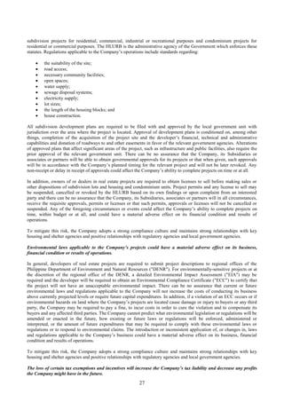 27
subdivision projects for residential, commercial, industrial or recreational purposes and condominium projects for
residential or commercial purposes. The HLURB is the administrative agency of the Government which enforces these
statutes. Regulations applicable to the Company’s operations include standards regarding:
 the suitability of the site;
 road access;
 necessary community facilities;
 open spaces;
 water supply;
 sewage disposal systems;
 electricity supply;
 lot sizes;
 the length of the housing blocks; and
 house construction.
All subdivision development plans are required to be filed with and approved by the local government unit with
jurisdiction over the area where the project is located. Approval of development plans is conditioned on, among other
things, completion of the acquisition of the project site and the developer’s financial, technical and administrative
capabilities and donation of roadways to and other easements in favor of the relevant government agencies. Alterations
of approved plans that affect significant areas of the project, such as infrastructure and public facilities, also require the
prior approval of the relevant government unit. There can be no assurance that the Company, its Subsidiaries or
associates or partners will be able to obtain governmental approvals for its projects or that when given, such approvals
will be in accordance with the Company’s planned timing for the relevant project and will not be later revoked. Any
non-receipt or delay in receipt of approvals could affect the Company’s ability to complete projects on time or at all.
In addition, owners of or dealers in real estate projects are required to obtain licenses to sell before making sales or
other dispositions of subdivision lots and housing and condominium units. Project permits and any license to sell may
be suspended, cancelled or revoked by the HLURB based on its own findings or upon complaint from an interested
party and there can be no assurance that the Company, its Subsidiaries, associates or partners will in all circumstances,
receive the requisite approvals, permits or licenses or that such permits, approvals or licenses will not be cancelled or
suspended. Any of the foregoing circumstances or events could affect the Company’s ability to complete projects on
time, within budget or at all, and could have a material adverse effect on its financial condition and results of
operations.
To mitigate this risk, the Company adopts a strong compliance culture and maintains strong relationships with key
housing and shelter agencies and positive relationships with regulatory agencies and local government agencies.
Environmental laws applicable to the Company’s projects could have a material adverse effect on its business,
financial condition or results of operations.
In general, developers of real estate projects are required to submit project descriptions to regional offices of the
Philippine Department of Environment and Natural Resources ("DENR"). For environmentally-sensitive projects or at
the discretion of the regional office of the DENR, a detailed Environmental Impact Assessment ("EIA") may be
required and the developer will be required to obtain an Environmental Compliance Certificate ("ECC") to certify that
the project will not have an unacceptable environmental impact. There can be no assurance that current or future
environmental laws and regulations applicable to the Company will not increase the costs of conducting its business
above currently projected levels or require future capital expenditures. In addition, if a violation of an ECC occurs or if
environmental hazards on land where the Company’s projects are located cause damage or injury to buyers or any third
party, the Company may be required to pay a fine, to incur costs in order to cure the violation and to compensate its
buyers and any affected third parties. The Company cannot predict what environmental legislation or regulations will be
amended or enacted in the future, how existing or future laws or regulations will be enforced, administered or
interpreted, or the amount of future expenditures that may be required to comply with these environmental laws or
regulations or to respond to environmental claims. The introduction or inconsistent application of, or changes in, laws
and regulations applicable to the Company’s business could have a material adverse effect on its business, financial
condition and results of operations.
To mitigate this risk, the Company adopts a strong compliance culture and maintains strong relationships with key
housing and shelter agencies and positive relationships with regulatory agencies and local government agencies.
The loss of certain tax exemptions and incentives will increase the Company’s tax liability and decrease any profits
the Company might have in the future.
 