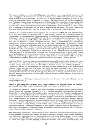 28
The Company benefits from provisions under Philippine law and regulations which exempt sales of residential lots with
a gross selling price of ₱1.9 million or less and sales of residential houses and lots with a gross selling price of ₱3.2
million or less from the value-added tax ("VAT") of 12.0%. The threshold amounts were adjusted by the BIR in 2012,
and may be further adjusted relative to changes in the Consumer Price Index released by the National Statistics Office
of the Philippines. In the event these sales become subject to the VAT, the selling prices for the Company’s subdivision
lots and housing and condominium units will increase, which could adversely affect the Company’s sales. Because
taxes such as the VAT are expected to have indirect effects on the Company’s results of operations by affecting general
levels of spending in the Philippines and the prices of subdivision lots and houses, any adverse change in the
Government’s VAT-exemption policy could have an adverse effect on the Company’s results of operations.
Furthermore, the accreditation of the Company’s projects with unit price between ₱450,000 and ₱3,000,000 with the
BOI as under the IPP allows each accredited project to enjoy certain tax incentives. For each accredited project, the
Company’s sales of low cost subdivision lots and housing units are currently not subject to corporate income tax. Also,
the Company’s projects with unit price of ₱450,000 and under are considered socialized housing projects and enjoy
income tax free status by virtue of Republic Act No. 7279. However, accreditation of certain projects was delayed in
2013. Also, the Legislative-Executive Development Advisory Council is recommending a bill concerning the
rationalization of certain fiscal incentives that could have an effect in the Company should it be approved by Congress.
This bill intends to remove the tax holiday given to low cost housing projects in the BOI’s IPP and instead provide a
government subsidy to buyers of the housing units. The Company’s projects that qualify for the tax holiday are
described in the notes to the Company’s consolidated financial statements appearing elsewhere in this Prospectus.
Should this bill be implemented it could have a material effect on the Company’s overall level of profitability.
Furthermore, there is no guarantee that the Company’s future development projects will be able to benefit from the
income tax holiday described above, or that accreditation to receive such benefit will not be delayed. In the event of
delays, sales prior to receipt of approval may be taxed. The delay or absence of this income tax holiday on any of the
Company’s future development projects could have an adverse effect on the Company’s results of operations.
Under R.A. 7279, the Company is required to construct a certain number of Socialized Housing units for each project
that intends to receive BOI accreditation. This requirement is measured in the form of a ratio test between the number of
Socialized Housing units for the project and the number of Economic Housing units for that same project. The
Company does not have the same experience with developing Socialized Housing units as it does with developing
Economic Housing units and may incur greater costs and/or not achieve comparable levels of success in its
development of Socialized Housing units. Furthermore, Socialized Housing units have lower profit margins for the
Company than Economic Housing units. If, due to regulatory changes, the Company is required to increase its ratio of
Socialized Housing unit construction, then the Company’s business, financial condition and results of operations may
be adversely affected.
For information on how the Company mitigates this risk, please see discussion on Competitive Strengths and Key
Strategies on pages [68-72].
Natural or other catastrophes, including severe weather conditions, may materially disrupt the Company’s
operations, affect its ability to complete projects and result in losses not covered by its insurance.
The Philippines has experienced a number of major natural catastrophes over the years, including typhoons, droughts,
volcanic eruptions and earthquakes. In October 2013, a 7.2 magnitude earthquake affected Cebu and the island of
Bohol, and on November, 2013, Super Typhoon Haiyan (also known as Yolanda in the Philippines) caused destruction
and casualties of an as yet undetermined amount, in Tacloban, certain parts of Samar, and certain parts of Cebu City, all
of which are located in the Visayas, the southern part of the Philippines. There can be no assurance that the occurrence
of such natural catastrophes will not materially disrupt the Company’s operations. These factors, which are not within
the Company’s control, could potentially have significant effects on the Company’s housing and land development
projects, many of which are large, complex estates with infrastructure, such as buildings, roads and perimeter walls,
which are susceptible to damage. Damage to these structures resulting from such natural catastrophes could also give
rise to claims against the Company from third parties or from customers for physical injuries or loss of property. As a
result, the occurrence of natural or other catastrophes or severe weather conditions may adversely affect the Company’s
business, financial condition and results of operations.
While the Company carries all-risks insurance during the project construction stage and requires all of its purchasers to
carry fire insurance, the Company does not carry any insurance for certain catastrophic events, and there are losses for
which the Company cannot obtain insurance at a reasonable cost or at all. Neither does the Company carry any business
interruption insurance. Should an uninsured loss or a loss in excess of insured limits occur, the Company could lose all
or a portion of the capital invested in a property, as well as the anticipated future turnover from such property, while
 