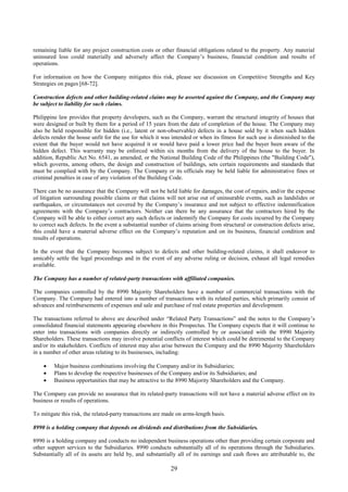 29
remaining liable for any project construction costs or other financial obligations related to the property. Any material
uninsured loss could materially and adversely affect the Company’s business, financial condition and results of
operations.
For information on how the Company mitigates this risk, please see discussion on Competitive Strengths and Key
Strategies on pages [68-72].
Construction defects and other building-related claims may be asserted against the Company, and the Company may
be subject to liability for such claims.
Philippine law provides that property developers, such as the Company, warrant the structural integrity of houses that
were designed or built by them for a period of 15 years from the date of completion of the house. The Company may
also be held responsible for hidden (i.e., latent or non-observable) defects in a house sold by it when such hidden
defects render the house unfit for the use for which it was intended or when its fitness for such use is diminished to the
extent that the buyer would not have acquired it or would have paid a lower price had the buyer been aware of the
hidden defect. This warranty may be enforced within six months from the delivery of the house to the buyer. In
addition, Republic Act No. 6541, as amended, or the National Building Code of the Philippines (the "Building Code"),
which governs, among others, the design and construction of buildings, sets certain requirements and standards that
must be complied with by the Company. The Company or its officials may be held liable for administrative fines or
criminal penalties in case of any violation of the Building Code.
There can be no assurance that the Company will not be held liable for damages, the cost of repairs, and/or the expense
of litigation surrounding possible claims or that claims will not arise out of uninsurable events, such as landslides or
earthquakes, or circumstances not covered by the Company’s insurance and not subject to effective indemnification
agreements with the Company’s contractors. Neither can there be any assurance that the contractors hired by the
Company will be able to either correct any such defects or indemnify the Company for costs incurred by the Company
to correct such defects. In the event a substantial number of claims arising from structural or construction defects arise,
this could have a material adverse effect on the Company’s reputation and on its business, financial condition and
results of operations.
In the event that the Company becomes subject to defects and other building-related claims, it shall endeavor to
amicably settle the legal proceedings and in the event of any adverse ruling or decision, exhaust all legal remedies
available.
The Company has a number of related-party transactions with affiliated companies.
The companies controlled by the 8990 Majority Shareholders have a number of commercial transactions with the
Company. The Company had entered into a number of transactions with its related parties, which primarily consist of
advances and reimbursements of expenses and sale and purchase of real estate properties and development.
The transactions referred to above are described under “Related Party Transactions” and the notes to the Company’s
consolidated financial statements appearing elsewhere in this Prospectus. The Company expects that it will continue to
enter into transactions with companies directly or indirectly controlled by or associated with the 8990 Majority
Shareholders. These transactions may involve potential conflicts of interest which could be detrimental to the Company
and/or its stakeholders. Conflicts of interest may also arise between the Company and the 8990 Majority Shareholders
in a number of other areas relating to its businesses, including:
 Major business combinations involving the Company and/or its Subsidiaries;
 Plans to develop the respective businesses of the Company and/or its Subsidiaries; and
 Business opportunities that may be attractive to the 8990 Majority Shareholders and the Company.
The Company can provide no assurance that its related-party transactions will not have a material adverse effect on its
business or results of operations.
To mitigate this risk, the related-party transactions are made on arms-length basis.
8990 is a holding company that depends on dividends and distributions from the Subsidiaries.
8990 is a holding company and conducts no independent business operations other than providing certain corporate and
other support services to the Subsidiaries. 8990 conducts substantially all of its operations through the Subsidiaries.
Substantially all of its assets are held by, and substantially all of its earnings and cash flows are attributable to, the
 
