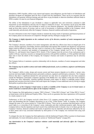 30
Subsidiaries. 8990’s liquidity, ability to pay interest and expense, meet obligations, provide funds to its Subsidiaries and
distribute dividends are dependent upon the flow of funds from the Subsidiaries. There can be no assurance that the
Subsidiaries will generate sufficient earnings and cash flows to pay dividends or otherwise distribute sufficient funds to
8990 to enable it to meet its own financial obligations.
The ability of the Subsidiaries to pay dividends is subject to applicable laws and restrictions contained in debt
instruments of such Subsidiaries and may also be subject to deduction of taxes.. No assurance can be given that 8990
will have sufficient cash flow from dividends to satisfy its own financial obligations. Any shortfall would have to be
made up from other sources of revenue, such as a sale of investments, or financing available to the Company, which
could materially and adversely affect the Company’s business, financial condition and results of operations.
For more information on how the Company intends to maintain the strong results of operations and financial position of
the Company please see discussion on Competitive Strengths and Key Strategies on pages [68-72].
The Company is highly dependent on the continued service of its directors, members of senior management and
other key officers.
The Company’s directors, members of its senior management, and other key officers have been an integral part of its
success, and the experience, knowledge, business relationships and expertise that would be lost should any such persons
depart could be difficult to replace and may result in a decrease in the Company’s operating efficiency and financial
performance. Key executives and members of management of the Company include Luis N. Yu, Jr., Mariano D.
Martinez, Jr., and Januario Jesus Gregorio III B. Atencio. If the Company loses the services of any such person and is
unable to fill any vacant key executive or management positions with qualified candidates, or if the qualified individual
takes time to learn the details of the Company, the Company’s business and results of operations may be adversely
affected.
The Company believes it maintains a positive relationship with its directors, members of senior management and other
key officers.
The Company may be unable to attract and retain skilled professionals, such as architects, engineers and third party
contractors.
The Company’s ability to plan, design and execute current and future projects depends on its ability to attract, train,
motivate and retain highly skilled personnel, particularly architects, engineers and third party contractors. The Company
believes that there is significant demand for such personnel not only from its competitors but also from companies
outside the Philippines, particularly companies operating in the Middle East. Any inability on the part of the Company
in hiring and, more importantly, retaining qualified personnel could impair its ability to undertake project design,
planning and execution activities in-house and could require the Company to incur additional costs by having to engage
third parties to perform these activities.
Third party use of the Company’s brand names or marks or inability of the Company to use its brand names or
marks would have a material adverse effect on the Company’s business.
The Company has filed applications to register “DECA Homes”, “Urban DECA Homes” and “Urban DECA Towers”
as brand names with the Intellectual Property Office. There can be no guarantee that these registrations will be granted
in a timely manner or at all.
Furthermore, in 2013, the Company received a letter from a U.S. company asserting rights over the “Urban Homes”
name and demanding that the Company discontinue its use of the “Urban Homes” name. In response, the Company
changed the name of its various projects to “Urban DECA Homes.”There can be no assurance that third parties will not
assert rights in, or ownership of, the Company’s name, trademarks and other intellectual property rights. Because the
Company believes that the reputation and track record it has established under its brands is key to its future growth, the
Company’s business, financial condition and results of operations may be materially and adversely affected by the use
of these names and of any associated trademarks by third parties or if the Company was restricted from using such
trademarks.
To mitigate this risk, the Company has filed applications with the Intellectual Property Office to protect its brand names
and trademarks. For more information, please see section on “Intellectual Property” on page [85].
Any deterioration in the Company’s employee relations could materially and adversely affect the Company’s
operations.
 