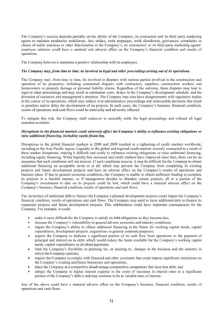 31
The Company’s success depends partially on the ability of the Company, its contractors and its third party marketing
agents to maintain productive workforces. Any strikes, work stoppages, work slowdowns, grievances, complaints or
claims of unfair practices or other deterioration in the Company’s, its contractors’ or its third party marketing agents’
employee relations could have a material and adverse effect on the Company’s financial condition and results of
operations.
The Company believes it maintains a positive relationship with its employees.
The Company may, from time to time, be involved in legal and other proceedings arising out of its operations.
The Company may, from time to time, be involved in disputes with various parties involved in the construction and
operation of its properties, including contractual disputes with contractors, suppliers, construction workers and
homeowners or property damage or personal liability claims. Regardless of the outcome, these disputes may lead to
legal or other proceedings and may result in substantial costs, delays in the Company’s development schedule, and the
diversion of resources and management’s attention. The Company may also have disagreements with regulatory bodies
in the course of its operations, which may subject it to administrative proceedings and unfavorable decisions that result
in penalties and/or delay the development of its projects. In such cases, the Company’s business, financial condition,
results of operations and cash flows could be materially and adversely affected.
To mitigate this risk, the Company shall endeavor to amicably settle the legal proceedings and exhaust all legal
remedies available.
Disruptions in the financial markets could adversely affect the Company’s ability to refinance existing obligations or
raise additional financing, including equity financing.
Disruptions in the global financial markets in 2008 and 2009 resulted in a tightening of credit markets worldwide,
including in the Asia Pacific region. Liquidity in the global and regional credit markets severely contracted as a result of
these market disruptions, making it difficult and costly to refinance existing obligations or raise additional financing,
including equity financing. While liquidity has increased and credit markets have improved since then, there can be no
assurance that such conditions will not reoccur. If such conditions reoccur, it may be difficult for the Company to obtain
additional financing on acceptable terms or at all, which may prevent the Company from completing its existing
projects and future development projects and have an adverse effect on the Company’s results of operations and
business plans. If due to general economic conditions, the Company is unable to obtain sufficient funding to complete
its projects in a feasible manner, or if management decides to abandon certain projects, all or a portion of the
Company’s investments to date on its projects could be lost, which could have a material adverse effect on the
Company’s business, financial condition, results of operations and cash flows.
The incurrence of additional debt to finance the Company’s planned development projects could impair the Company’s
financial condition, results of operations and cash flows. The Company may need to incur additional debt to finance its
expansion projects and future development projects. This indebtedness could have important consequences for the
Company. For example, it could:
 make it more difficult for the Company to satisfy its debt obligations as they become due;
 increase the Company’s vulnerability to general adverse economic and industry conditions;
 impair the Company’s ability to obtain additional financing in the future for working capital needs, capital
expenditures, development projects, acquisitions or general corporate purposes;
 require the Company to dedicate a significant portion of its cash flow from operations to the payment of
principal and interest on its debt, which would reduce the funds available for the Company’s working capital
needs, capital expenditures or dividend payments;
 limit the Company’s flexibility in planning for, or reacting to, changes in the business and the industry in
which the Company operates;
 require the Company to comply with financial and other covenants that could impose significant restrictions on
the Company’s existing and future businesses and operations;
 place the Company at a competitive disadvantage compared to competitors that have less debt; and
 subject the Company to higher interest expense in the event of increases in interest rates as a significant
portion of the Company’s debt is and may continue to be at variable rates of interest.
Any of the above could have a material adverse effect on the Company’s business, financial condition, results of
operations and cash flows.
 