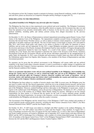 32
For information on how the Company intends to maintain its business, strong financial conditions, results of operations
and cash flows, please see discussion on Competitive Strengths and Key Strategies on pages [68-72].
RISKS RELATING TO THE PHILIPPINES
Any political instability in the Philippines may adversely affect the Company.
The Philippines has from time to time experienced severe political and social instability. The Philippine Constitution
provides that, in times of national emergency, when the public interest so requires, the Government may take over and
direct the operation of any privately owned public utility or business. In the last few years, there were instances of
political instability, including public and military protests arising from alleged misconduct by the previous
administration.
On December 12, 2011, the House of Representatives initiated impeachment proceedings against Renato Corona, Chief
Justice of the Supreme Court of the Philippines. The impeachment complaint accused Corona of improperly issuing
decisions that favored former President Arroyo, as well as failure to disclose certain properties, in violation of rules
applicable to all public employees and officials. The trial of Chief Justice Corona began in January 2012 and ended in
May 2012, with Corona found guilty with respect to his failure to disclose to the public his statement of assets,
liabilities, and net worth, and was impeached. In July 2013, a major Philippine newspaper exposed a scam relating to
the diversion and misuse of the Priority Assistance Development Fund by some members of Congress through pseudo-
development organizations headed by Janet Lim Napoles. As a result of this exposé, a number of investigations,
including one in the Senate, have been launched to determine the extent of the diversion of the Priority Assistance
Development Fund and the Government officials and the private individuals responsible for the misappropriation of
public funds. On September 16, 2013, cases of plunder and malversation of public funds were filed with the Office of
the Ombudsman against Janet Lim Napoles, three Senators, a few members of the House of Representatives and other
Government personnel.
No assurance can be given that the political environment in the Philippines will remain stable and any political
instability in the future could reduce consumer demand, or result in inconsistent or sudden changes in regulations and
policies that affect the Company’s business operations, which could have an adverse effect on the results of operations
and the financial condition of the Company.
There is no guarantee that future events will not cause political instability in the Philippines. Such instability may
disrupt the country and its economy, as well as commercial traffic into and out of the Philippines, which could
materially and adversely affect the Company’s business, financial condition and results of operations. Acts of
terrorism, clashes with separatist groups and violent crimes could destabilize the country and could have a material
adverse effect on the Company’s business and financial condition.
The Philippines has been subject to a number of terrorist attacks since 2000. In recent years, the Philippine army has
also been in conflict with the Abu Sayyaf organization, which has ties to the al-Qaeda terrorist network, and has been
identified as being responsible for certain kidnapping incidents and other terrorist activities particularly in the southern
part of the Philippines. Moreover, isolated bombings and have taken place in the Philippines in recent years, mainly in
regions in the southern part of the Philippines, such as the province of Maguindanao. On January 25, 2011, a bomb was
detonated on a bus in the northern city of Makati, Metro Manila, killing five persons. Although no one has claimed
responsibility for these attacks, it is believed that the attacks are the work of various separatist groups, possibly
including the Abu Sayyaf organization. An increase in the frequency, severity or geographic reach of these terrorist acts
could destabilize the Philippines and adversely affect the country’s economy.
The Government of the Philippines and the Armed Forces of the Philippines (“AFP”) have clashed with members of
several separatist groups seeking greater autonomy, including the Moro Islamic Liberation Front (“MILF”), the Moro
National Liberation Front (“MNLF”) and the New People’s Army.
On October 19, 2011, 19 AFP troops were killed in a firefight with MILF members in the southern Philippines. On
December 16, 2011, five AFP soldiers were killed in a clash with New People’s Army members. In August 2013, a
series of bombings occurred in the cities of Cagayan de Oro and Cotabato City, as well as other areas in Maguindanao
and North Cotabato provinces, all located in Mindanao, and in September 2013, armed clashes took place between the
MNLF and the AFP in Zamboanga City in Mindanao, with a number of civilians being held hostage. On January 25,
2015, 44 members of the Special Action Force (“SAF”) of the Philippine National Police (“PNP”) were killed in a clash
between the SAF and the MILF and Bangsamoro Islamic Freedom Fighters (“BIFF”).
 