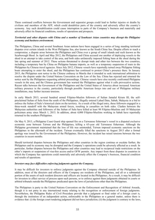 33
These continued conflicts between the Government and separatist groups could lead to further injuries or deaths by
civilians and members of the AFP, which could destabilize parts of the country and adversely affect the country’s
economy. Any such destabilization could cause interruption to parts of the Company’s business and materially and
adversely affect its financial conditions, results of operations and prospects.
Territorial and other disputes with China and a number of Southeast Asian countries may disrupt the Philippine
economy and business environment.
The Philippines, China and several Southeast Asian nations have been engaged in a series of long standing territorial
disputes over certain islands in the West Philippine Sea, also known as the South China Sea. Despite efforts to reach a
compromise, a dispute arose between the Philippines and China over a group of small islands and reefs known as the
Scarborough Shoal. In April and May 2012, the Philippines and China accused one another of deploying vessels to the
shoal in an attempt to take control of the area, and both sides unilaterally imposed fishing bans at the shoal during the
late spring and summer of 2012. These actions threatened to disrupt trade and other ties between the two countries,
including a temporary ban by China on Philippine banana imports, as well as a temporary suspension of tours to the
Philippines by Chinese travel agencies. Since July 2012, Chinese vessels have reportedly turned away Philippine fishing
boats attempting to enter the shoal, and the Philippines has continued to protest China’s presence there. In January
2013, the Philippines sent notice to the Chinese embassy in Manila that it intended to seek international arbitration to
resolve the dispute under the United Nations Convention on the Law of the Sea. China has rejected and returned the
notice sent by the Philippines requesting arbitral proceedings. Chinese vessels have also recently confronted Philippine
vessels in the area, and the Chinese government has warned the Philippines against what it calls provocative actions.
Recent talks between the Government of the Philippines and the United States of America about increased American
military presence in the country, particularly through possible American forays into and use of Philippine military
installations, may further increase tensions.
In early March 2013, several hundred armed Filipino-Muslim followers of Sultan Jamalul Kiram III, the self-
proclaimed Sultan of Sulu from the south of the Philippines, illegally entered Lahad Datu, Sabah, Malaysia in a bid to
enforce the Sultan of Sulu’s historical claim on the territory. As a result of the illegal entry, these followers engaged in a
three-week standoff with the Malaysian armed forces, resulting in casualties on both sides. Clashes between the
Malaysian authorities and followers of the Sultan of Sulu have killed at least 98 Filipino-Muslims and 10 Malaysian
policemen army since March 1, 2013. In addition, about 4,000 Filipino-Muslims working in Sabah have reportedly
returned to the southern Philippines.
On May 9, 2013, a Philippine Coast Guard ship opened fire on a Taiwanese fisherman’s vessel in a disputed exclusive
economic zone between Taiwan and the Philippines, killing a 65-year old Taiwanese fisherman. Although the
Philippine government maintained that the loss of life was unintended, Taiwan imposed economic sanctions on the
Philippines in the aftermath of the incident. Taiwan eventually lifted the sanctions in August 2013 after a formal
apology was issued by the Government of the Philippines. However, the incident has raised tensions between the two
countries in recent months.
Should territorial disputes between the Philippines and other countries in the region continue or escalate further, the
Philippines and its economy may be disrupted and the Company’s operations could be adversely affected as a result. In
particular, further disputes between the Philippines and other countries may lead to reciprocal trade restrictions on the
other’s imports or suspension of visa-free access and/or OFW permits. Any impact from these disputes in countries in
which the Company has operations could materially and adversely affect the Company’s business, financial condition
and results of operations.
Investors may face difficulties enforcing judgments against the Company.
It may be difficult for investors to enforce judgments against the Company obtained outside of the Philippines. In
addition, most of the directors and officers of the Company are residents of the Philippines, and all or a substantial
portion of the assets of such resident directors and officers are located in the Philippines. As a result, it may be difficult
for investors to effect service of process upon such persons, or to enforce against them judgments obtained in courts or
arbitral tribunals outside the Philippines predicated upon the laws of jurisdictions other than the Philippines.
The Philippines is party to the United Nations Convention on the Enforcement and Recognition of Arbitral Awards,
though it is not party to any international treaty relating to the recognition or enforcement of foreign judgments.
Nevertheless, the Philippine Rules of Civil Procedure provide that a judgment or final order of a foreign court is,
through the institution of an independent action, enforceable in the Philippines as a general matter, unless there is
evidence that: (i) the foreign court rendering judgment did not have jurisdiction; (ii) the judgment is contrary to the laws,
 