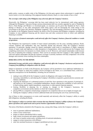 34
public policy, customs or public order of the Philippines; (iii) the party against whom enforcement is sought did not
receive notice; or (iv) the rendering of the judgment entailed collusion, fraud, or a clear mistake of law or fact.
The sovereign credit ratings of the Philippines may adversely affect the Company’s business.
Historically, the Philippines’ sovereign debt has been rated relatively low by international credit rating agencies.
Although the Philippines’ long-term foreign currency-denominated debt was recently upgraded by each of Standard &
Poor’s, Fitch Ratings and Moody’s to investment-grade, no assurance can be given that Standard & Poor’s, Fitch
Ratings or Moody’s or any other international credit rating agency will not downgrade the credit ratings of the
Government in the future and, therefore, Philippine companies. Any such downgrade could have an adverse impact on
the liquidity in the Philippine financial markets, the ability of the Government and Philippine companies, including the
Company, to raise additional financing and the interest rates and other commercial terms at which such additional
financing is available.
The occurrence of natural catastrophes could adversely affect the Company’s business, financial condition or results
of operations.
The Philippines has experienced a number of major natural catastrophes over the years, including typhoons, floods,
volcanic eruptions and earthquakes, that may materially disrupt and adversely affect the Company’s business
operations. In particular, damage caused by natural catastrophes could result in cancellation of flights, temporary
closure of major roads and highways or other disruptions to transportation, which would prevent the Company from
completing construction of its projects in a timely manner or at all. Moreover, such natural catastrophes could increase
the costs of operating the Company’s business. There can be no assurance that the Company is fully capable to deal
with such natural catastrophes and that the insurance coverage it currently maintains will fully compensate it for all the
damages and economic losses resulting from these catastrophes.
RISKS RELATING TO THE BONDS
Substantial leverage and debt service obligations could adversely affect the Company’s businesses and prevent the
Company from fulfilling its obligations under the Bonds.
Subject to limitations set forth in this Prospectus, the Company will be permitted to incur additional indebtedness in
the future. The degree to which the Company will be leveraged in the future, on a consolidated basis, could have
important consequences for the Bondholders, including, but not limited to:
 making it more difficult for the Company to satisfy its obligations with respect to the Bonds;
 increasing vulnerability to, and reducing the Company’s flexibility to respond to, general adverse economic and
industry conditions;
 requiring the dedication of a substantial portion of cash flow from operations to the payment of principal of,
and interest on, the Company’s consolidated indebtedness, thereby reducing the availability of such cash flow
to fund working capital, capital expenditures, acquisitions, or other general corporate purposes;
 limiting flexibility in planning for, or reacting to, changes in the Company’s businesses, the
competitive environment and the industry in which the Company operates;
 placing 8990 at a competitive disadvantage compared to its competitors that are not as highly leveraged; and
 limiting the Company’s ability to borrow additional funds and increasing the cost of any such borrowing.
Any of these or other consequences or events could materially and adversely affect the Company’s ability to satisfy
debt obligations, including the Bonds.
The Company is subject to restrictive debt covenants that may limit the Company’s ability to finance the Company’s
future operations and capital needs and to pursue business opportunities and activities.
The terms of the Bond as detailed in this Prospectus may, among other things, restrict the Company’s ability to:
 incur or guarantee additional indebtedness;
 create or incur certain liens;
 prepay or redeem subordinated debt or equity;
 make certain investments and capital expenditures;
 sell, lease or transfer certain assets, including stock of restricted subsidiaries;
 engage in certain transactions with affiliates;
 enter into unrelated businesses or engage in prohibited activities; and
 