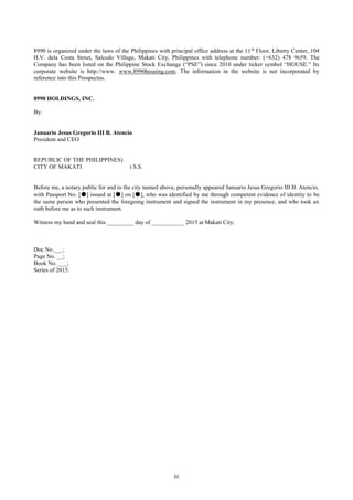 iii
8990 is organized under the laws of the Philippines with principal office address at the 11th
Floor, Liberty Center, 104
H.V. dela Costa Street, Salcedo Village, Makati City, Philippines with telephone number: (+632) 478 9659. The
Company has been listed on the Philippine Stock Exchange (“PSE”) since 2010 under ticker symbol “HOUSE.” Its
corporate website is http://www. www.8990housing.com. The information in the website is not incorporated by
reference into this Prospectus.
8990 HOLDINGS, INC.
By:
Januario Jesus Gregorio III B. Atencio
President and CEO
REPUBLIC OF THE PHILIPPINES)
CITY OF MAKATI ) S.S.
Before me, a notary public for and in the city named above, personally appeared Januario Jesus Gregorio III B. Atencio,
with Passport No. [●] issued at [●] on [●], who was identified by me through competent evidence of identity to be
the same person who presented the foregoing instrument and signed the instrument in my presence, and who took an
oath before me as to such instrument.
Witness my hand and seal this _________ day of ___________ 2015 at Makati City.
Doc No.___;
Page No. __;
Book No. ___;
Series of 2015.
 