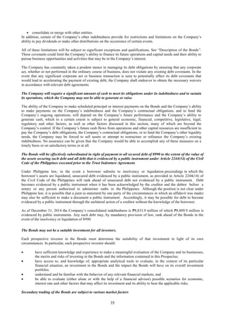 35
 consolidate or merge with other entities.
In addition, certain of the Company’s other indebtedness provide for restrictions and limitations on the Company’s
ability to pay dividends or make other distributions on the occurrence of certain events.
All of these limitations will be subject to significant exceptions and qualifications. See “Description of the Bonds”.
These covenants could limit the Company’s ability to finance its future operations and capital needs and their ability to
pursue business opportunities and activities that may be in the Company’s interest.
The Company has constantly taken a prudent stance in managing its debt obligations by ensuring that any corporate
act, whether or not performed in the ordinary course of business, does not violate any existing debt covenants. In the
event that any significant corporate act or business transaction is seen to potentially affect its debt covenants that
would lead to accelerating the payment of existing debt, the Company shall endeavor to obtain the necessary waivers
in accordance with relevant debt agreements.
The Company will require a significant amount of cash to meet its obligations under its indebtedness and to sustain
its operations, which the Company may not be able to generate or raise.
The ability of the Company to make scheduled principal or interest payments on the Bonds and the Company’s ability
to make payments on the Company’s indebtedness and the Company’s contractual obligations, and to fund the
Company’s ongoing operations, will depend on the Company’s future performance and the Company’s ability to
generate cash, which to a certain extent is subject to general economic, financial, competitive, legislative, legal,
regulatory and other factors, as well as other factors discussed in this section, many of which are beyond the
Company’s control. If the Company’s future cash flows from operations and other capital resources are insufficient to
pay the Company’s debt obligations, the Company’s contractual obligations, or to fund the Company’s other liquidity
needs, the Company may be forced to sell assets or attempt to restructure or refinance the Company’s existing
indebtedness. No assurance can be given that the Company would be able to accomplish any of these measures on a
timely basis or on satisfactory terms or at all.
The Bonds will be effectively subordinated in right of payment to all secured debt of 8990 to the extent of the value of
the assets securing such debt and all debt that is evidenced by a public instrument under Article 2244(14) of the Civil
Code of the Philippines executed prior to the Trust Indenture Agreement.
Under Philippine law, in the event a borrower submits to insolvency or liquidation proceedings in which the
borrower’s assets are liquidated, unsecured debt evidenced by a public instrument, as provided in Article 2244(14) of
the Civil Code of the Philippines will rank ahead of unsecured debt not evidenced by a public instrument. Debt
becomes evidenced by a public instrument when it has been acknowledged by the creditor and the debtor before a
notary or any person authorized to administer oaths in the Philippines. Although the position is not clear under
Philippine law, it is possible that a jurat (a statement by one party of the circumstances in which an affidavit was made)
may also be sufficient to make a document a public instrument. Accordingly, it may be possible for debt to become
evidenced by a public instrument through the unilateral action of a creditor without the knowledge of the borrower.
As of December 31, 2014 the Company’s consolidated indebtedness is ₱8,833.9 million of which ₱8,809.9 million is
evidenced by public instruments. Any such debt may, by mandatory provision of law, rank ahead of the Bonds in the
event of the insolvency or liquidation of 8990.
The Bonds may not be a suitable investment for all investors.
Each prospective investor in the Bonds must determine the suitability of that investment in light of its own
circumstances. In particular, each prospective investor should:
 have sufficient knowledge and experience to make a meaningful evaluation of the Company and its businesses,
the merits and risks of investing in the Bonds and the information contained in this Prospectus;
 have access to, and knowledge of, appropriate analytical tools to evaluate, in the context of its particular
financial situation, an investment in the Bonds and the impact the Bonds will have on its overall investment
portfolio;
 understand and be familiar with the behavior of any relevant financial markets; and
 be able to evaluate (either alone or with the help of a financial advisor) possible scenarios for economic,
interest rate and other factors that may affect its investment and its ability to bear the applicable risks.
Secondary trading of the Bonds are subject to various market factors
 