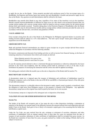 38
to apply the tax due on the Bonds. Unless properly provided with satisfactory proof of the tax-exempt status of a
Bondholder, the Registrar and Paying Agent may assume that such Bondholder is taxable and proceed to apply the tax
due on the Bonds. Any question on such determination shall be referred to the Issuer.
Bondholders may transfer their Bonds at any time, regardless of tax status of the transferor vis-à-vis the transferee.
Should a transfer between Bondholders of different tax status occur on a day which is not an Interest Payment Date, tax
exempt entities trading with -non-tax exempt entities shall be treated as non-tax exempt entities for the interest period
during which such transfer occurred. Transfers taking place in the Electronic Registry of Bondholders after the Bonds
are listed in PDEx may be allowed between taxable and tax-exempt entities without restriction provided the same are in
accordance with the relevant rules, conventions and guidelines of PDEx.
VALUE-ADDED TAX
Gross receipts arising from the sale of the Bonds in the Philippines by Philippine-registered dealers in securities and
lending investors shall be subject to a 12% value-added tax. The term “gross receipt” means gross selling price less
acquisition cost of the Bonds sold.
GROSS RECEIPTS TAX
Bank and non-bank financial intermediaries are subject to gross receipts tax on gross receipts derived from sources
within the Philippines in accordance with the following schedule:
On interest, commissions and discounts from lending activities as well as income from financial leasing, on the basis of
remaining maturities of instruments from which such receipts are derived:
Where Maturity period is five years or less 5%
Where Maturity period is more than five years 1%
In case the maturity period referred to above is shortened through pre-termination or otherwise redeemed by the Issuer
pursuant to the Terms and Conditions, then the maturity period shall be reckoned to end as of the date of pre-
termination for purposes of classifying the transaction and the correct rate shall be applied accordingly.
Net trading gains realized within the taxable year on the sale or disposition of the Bonds shall be taxed at 7%.
DOCUMENTARY STAMP TAX
A documentary stamp tax is imposed upon the issuance of debentures and certificates of indebtedness issued by
Philippine companies, such as the Bonds, at the rate of P1.00 for each P200, or fractional part thereof, of the offer price
of such debt instruments.
The documentary stamp tax is collectible wherever the document is made, signed, issued, accepted, or transferred, when
the obligation or right arises from Philippine sources, or the property is situated in the Philippines. Any applicable
documentary stamp taxes on the original issue shall be paid by the Issuer for its own account.
No documentary stamp tax is imposed on the subsequent sale or disposition of the Bonds.
TAXATION ON SALE OR OTHER DISPOSITION OF THE BONDS
Income Tax
The holder of the Bonds will recognize gain or loss upon the sale or other disposition (including a redemption at
maturity) of the Bonds in an amount equal to the difference between the amount realized from such disposition and such
holder’s basis in the Bonds. Such gain or loss is likely to be deemed a capital gain or loss assuming that the holder has
held Bonds as capital assets.
Under the Tax Code, any gain realized from the sale, exchange or retirement of securities, debentures and other
certificates of indebtedness with an original maturity date of more than five years (as measured from the date of
issuance of such securities, debentures or other certificates of indebtedness) shall be excluded from gross income. As
the Bonds have maturities of more than five years, any gains realized by a holder on the trading of Bonds shall not be
subject to income tax.
 