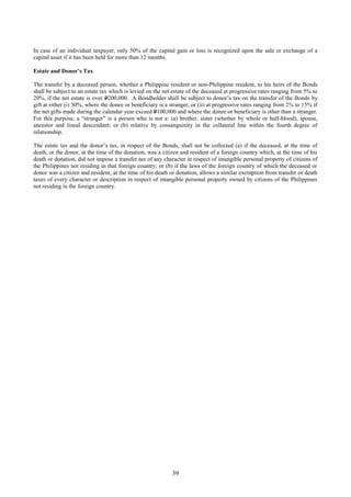 39
In case of an individual taxpayer, only 50% of the capital gain or loss is recognized upon the sale or exchange of a
capital asset if it has been held for more than 12 months.
Estate and Donor’s Tax
The transfer by a deceased person, whether a Philippine resident or non-Philippine resident, to his heirs of the Bonds
shall be subject to an estate tax which is levied on the net estate of the deceased at progressive rates ranging from 5% to
20%, if the net estate is over P200,000. A Bondholder shall be subject to donor’s tax on the transfer of the Bonds by
gift at either (i) 30%, where the donee or beneficiary is a stranger, or (ii) at progressive rates ranging from 2% to 15% if
the net gifts made during the calendar year exceed P100,000 and where the donee or beneficiary is other than a stranger.
For this purpose, a “stranger” is a person who is not a: (a) brother, sister (whether by whole or half-blood), spouse,
ancestor and lineal descendant; or (b) relative by consanguinity in the collateral line within the fourth degree of
relationship.
The estate tax and the donor’s tax, in respect of the Bonds, shall not be collected (a) if the deceased, at the time of
death, or the donor, at the time of the donation, was a citizen and resident of a foreign country which, at the time of his
death or donation, did not impose a transfer tax of any character in respect of intangible personal property of citizens of
the Philippines not residing in that foreign country; or (b) if the laws of the foreign country of which the deceased or
donor was a citizen and resident, at the time of his death or donation, allows a similar exemption from transfer or death
taxes of every character or description in respect of intangible personal property owned by citizens of the Philippines
not residing in the foreign country.
 