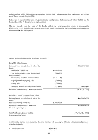 41
and selling fees, neither the Joint Issue Managers nor the Joint Lead Underwriters and Joint Bookrunners will receive
any of the net proceeds from the Offer.
In the event of any material deviation or/adjustment in the use of proceeds, the Company shall inform the SEC and the
Bondholders within 30 days prior to its implementation.
The net proceeds from the issue of the Bonds, without the ooversubscription option, is approximately
P[4,895,675,149.00] Assuming the oversubscription option is fully exercised, the total net proceeds is estimated to be
approximately P [8,875,675,149.00].
The net proceeds from the Bonds are detailed as follows:
For a P5.0 Billion Issuance
Estimated Gross Proceeds from the sale of the
Bonds
P5,000,000,000
Documentary Stamp Tax P25,000,000
SEC Registration Fee, Legal Research and
Publication Fees
2,940,625
Underwriting and Other Professional Fees [75,223,226]
Registry and Paying Agency Fees [450,000]
Listing Fees [336,000]
Marketing, printing and publication expenses [375,000] 104,044,851
Estimated Net Proceeds for a P5 Billion Issuance [P4,895,675,149]
For the P4.0 Billion Oversubscription Option
Estimated Gross Proceeds from the sale of the
Bonds
P4,000,000,000
Less: Documentary Stamp Tax P20,000,000
Estimated Net Proceeds for a P4 Billion
Oversubscription Option
P3,980,000,000
Total Net Proceeds (inclusive of the
Oversubscription Option)
[P8,875,675,149.00]
Aside from the one-time costs enumerated above, the Company will be paying the following estimated annual expenses
related to the Bonds:
1. Professional Fees P [560,000]
 