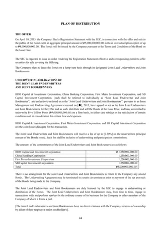 44
PLAN OF DISTRIBUTION
THE OFFER
On April 10, 2015, the Company filed a Registration Statement with the SEC, in connection with the offer and sale to
the public of the Bonds with an aggregate principal amount of P5,000,000,000.00, with an oversubscription option of up
to P4,000,000,000.00. The Bonds will be issued by the Company pursuant to the Terms and Conditions of the Bond on
the Issue Date.
The SEC is expected to issue an order rendering the Registration Statement effective and corresponding permit to offer
securities for sale covering the Offering.
The Company plans to issue the Bonds on a lump-sum basis through its designated Joint Lead Underwriters and Joint
Bookrunners.
UNDERWRITING OBLIGATIONS OF
THE JOINT LEAD UNDERWRITERS
AND JOINT BOOKRUNNERS
BDO Capital & Investment Corporation, China Banking Corporation, First Metro Investment Corporation, and SB
Capital Investment Corporation, (each shall be referred to individually as “Joint Lead Underwriter and Joint
Bookrunner”, and collectively referred to as the “Joint Lead Underwriters and Joint Bookrunners”) pursuant to an Issue
Management and Underwriting Agreement executed on [●], 2015, have agreed to act as the Joint Lead Underwriters
and Joint Bookrunners for the Offer and as such, distribute and sell the Bonds at the Issue Price, and have committed to
underwrite Five Billion Pesos (P5,000,000,000.00) on a firm basis, in either case subject to the satisfaction of certain
conditions and in consideration for certain fees and expenses.
BDO Capital & Investment Corporation, First Metro Investment Corporation, and SB Capital Investment Corporation
are the Joint Issue Managers for this transaction.
The Joint Lead Underwriters and Joint Bookrunners will receive a fee of up to [0.30%] on the underwritten principal
amount of the Bonds issued. Such fee shall be inclusive of underwriting and participation commissions.
The amounts of the commitments of the Joint Lead Underwriters and Joint Bookrunners are as follows:
BDO Capital and Investment Corporation P 1,250,000,000.00
China Banking Corporation 1,250,000,000.00
First Metro Investment Corporation 1,250,000,000.00
SB Capital Investment Corporation 1,250,000,000.00
Total P5,000,000,000.00]
There is no arrangement for the Joint Lead Underwriters and Joint Bookrunners to return to the Company any unsold
Bonds. The Underwriting Agreement may be terminated in certain circumstances prior to payment of the net proceeds
of the Bonds being made to the Company.
The Joint Lead Underwriters and Joint Bookrunners are duly licensed by the SEC to engage in underwriting or
distribution of the Bonds. The Joint Lead Underwriters and Joint Bookrunners may, from time to time, engage in
transactions with and perform services in the ordinary course of its business for the Company or other members of the
Company of which it forms a part.
[The Joint Lead Underwriters and Joint Bookrunners have no direct relations with the Company in terms of ownership
by either of their respective major stockholder/s].
 
