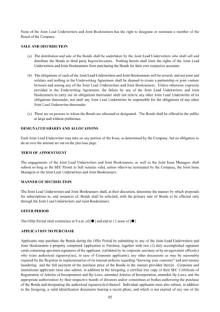 45
None of the Joint Lead Underwriters and Joint Bookrunners has the right to designate or nominate a member of the
Board of the Company.
SALE AND DISTRIBUTION
(a) The distribution and sale of the Bonds shall be undertaken by the Joint Lead Underwriters who shall sell and
distribute the Bonds to third party buyers/investors. Nothing herein shall limit the rights of the Joint Lead
Underwriters and Joint Bookrunners from purchasing the Bonds for their own respective accounts.
(b) The obligations of each of the Joint Lead Underwriters and Joint Bookrunners will be several, and not joint and
solidary and nothing in the Underwriting Agreement shall be deemed to create a partnership or joint venture
between and among any of the Joint Lead Underwriters and Joint Bookrunners. Unless otherwise expressly
provided in the Underwriting Agreement, the failure by any of the Joint Lead Underwriters and Joint
Bookrunners to carry out its obligations thereunder shall not relieve any other Joint Lead Underwriter of its
obligations thereunder, nor shall any Joint Lead Underwriter be responsible for the obligations of any other
Joint Lead Underwriter thereunder.
(c) There are no persons to whom the Bonds are allocated or designated. The Bonds shall be offered to the public
at large and without preference.
DESIGNATED SHARES AND ALLOCATIONS
Each Joint Lead Underwriter may take on any portion of the Issue, as determined by the Company, but no obligation to
do so over the amount set out on the previous page.
TERM OF APPOINTMENT
The engagements of the Joint Lead Underwriters and Joint Bookrunners, as well as the Joint Issue Managers shall
subsist so long as the SEC Permit to Sell remains valid, unless otherwise terminated by the Company, the Joint Issue
Managers or the Joint Lead Underwriters and Joint Bookrunners.
MANNER OF DISTRIBUTION
The Joint Lead Underwriters and Joint Bookrunners shall, at their discretion, determine the manner by which proposals
for subscriptions to, and issuances of, Bonds shall be solicited, with the primary sale of Bonds to be effected only
through the Joint Lead Underwriters and Joint Bookrunners.
OFFER PERIOD
The Offer Period shall commence at 9 a.m. of [●] and end at 12 noon of [●].
APPLICATION TO PURCHASE
Applicants may purchase the Bonds during the Offer Period by submitting to any of the Joint Lead Underwriters and
Joint Bookrunners a properly completed Application to Purchase, together with two (2) duly accomplished signature
cards containing specimen signatures of the applicant, (validated by its corporate secretary or by an equivalent officer(s)
who is/are authorized signatory(ies), in case of Corporate applicants), any other documents as may be reasonably
required by the Registrar in implementation of its internal policies regarding “knowing your customer” and anti-money
laundering and the full payment of the purchase price of the Bonds in the manner provided therein. Corporate and
institutional applicants must also submit, in addition to the foregoing, a certified true copy of their SEC Certificate of
Registration of Articles of Incorporation and By-Laws, amended Articles of Incorporation, amended By-Laws, and the
appropriate authorization by their respective boards of directors and/or committees or bodies authorizing the purchase
of the Bonds and designating the authorized signatory(ies) thereof. Individual applicants must also submit, in addition
to the foregoing, a valid identification documents bearing a recent photo, and which is not expired of any one of the
 