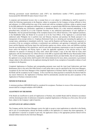 46
following government issued identification cards (“ID”): tax identification number (“TIN”), passport/driver’s
license/postal ID, SSS/GSIS ID and/or Senior Citizen’s ID.
A corporate and institutional investor who is exempt from or is not subject to withholding tax shall be required to
submit the following requirements to the Registrar, subject to acceptance by the Company as being sufficient in form
and substance: (i) a BIR-certified true copy of the current and valid tax exemption certificate, ruling or opinion issued
by the BIR addressed to the applicant confirming the exemption, as required under BIR Revenue Memorandum Circular
No. 8-2014 including any clarification, supplement or amendment thereto; (ii) a duly notarized undertaking, in the
prescribed form, executed by (ii a) the Corporate Secretary or any authorized representative of such Applicant or
Bondholder, who has personal knowledge of the exemption based on his official functions, if the Applicant purchases,
or the Bondholder holds, the Bonds for its account or (ii b) the Trust Officer, if the Applicant is a universal bank
authorized under Philippine law to perform trust and fiduciary functions and purchase the Bonds pursuant to its
management of tax-exempt entities (i.e. Employee Retirement Fund, etc.), declaring and warranting the applicant’s tax
exempt status, undertaking to immediately notify the Issuer and the Registrar and Paying Agent of any suspension or
revocation of the tax exemption certificates or preferential rate entitlement, and agreeing to indemnify and hold the
Issuer and the Registrar and Paying Agent free and harmless against any claims, actions, suits, and liabilities resulting
from the non-withholding of the required tax; and (iii) such other documentary requirements as may be required by the
Issuer and/or the Registrar and Paying Agent or under the applicable regulations of the relevant taxing or other
authorities for purposes of claiming tax treaty relief, which shall include a copy of the duly filed tax treaty relief
application with the International Tax Affairs Division of the BIR as required under BIR Revenue Memorandum Order
No. 72-2010, including any clarification, supplement or amendment thereto provided further, that all sums payable by
the applicant to tax exempt entities shall be paid in full without deductions for taxes, duties, assessments or government
charges subject to the submission by the applicant claiming the benefit of any exemption of reasonable evidence of such
exemption to the Registrar;
Completed Applications to Purchase and corresponding payments must reach the Joint Lead Underwriters and Joint
Bookrunners prior to the end of the Offer Period, or such earlier date as may be specified by the Joint Issue Managers.
Acceptance by the Joint Issue Managers of the completed Application to Purchase shall be subject to the availability of
the Bonds and the acceptance by the Company. In the event that any check payment is returned by the drawee bank for
any reason whatsoever, the Application to Purchase shall be automatically canceled and any prior acceptance of the
Application to Purchase is deemed revoked.
MINIMUM PURCHASE
A minimum purchase of P50,000.00 shall be considered for acceptance. Purchases in excess of the minimum principal
amount shall be in integral multiples of P 10,000.00.
ALLOTMENT OF THE BONDS
If the Bonds are insufficient to satisfy all Applications to Purchase, the available Bonds shall be allotted in accordance
with the chronological order of submission of properly completed Applications to Purchase on a first-come, first-served
basis, subject to the Company’s right of rejection.
ACCEPTANCE OF APPLICATIONS
The Company and the Joint Issue Managers reserve the right to accept or reject applications to subscribe in the Bonds,
and in case of oversubscription, allocate the Bonds available to the applicants in a manner they deem appropriate. If
any application is rejected or accepted in part only, the application money or the appropriate portions thereof will be
returned without interest by the Joint Issue Managers.
REFUNDS
 