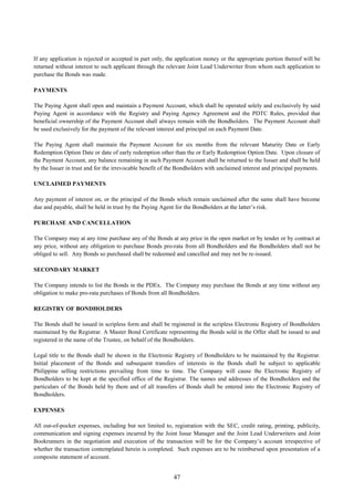 47
If any application is rejected or accepted in part only, the application money or the appropriate portion thereof will be
returned without interest to such applicant through the relevant Joint Lead Underwriter from whom such application to
purchase the Bonds was made.
PAYMENTS
The Paying Agent shall open and maintain a Payment Account, which shall be operated solely and exclusively by said
Paying Agent in accordance with the Registry and Paying Agency Agreement and the PDTC Rules, provided that
beneficial ownership of the Payment Account shall always remain with the Bondholders. The Payment Account shall
be used exclusively for the payment of the relevant interest and principal on each Payment Date.
The Paying Agent shall maintain the Payment Account for six months from the relevant Maturity Date or Early
Redemption Option Date or date of early redemption other than the or Early Redemption Option Date. Upon closure of
the Payment Account, any balance remaining in such Payment Account shall be returned to the Issuer and shall be held
by the Issuer in trust and for the irrevocable benefit of the Bondholders with unclaimed interest and principal payments.
UNCLAIMED PAYMENTS
Any payment of interest on, or the principal of the Bonds which remain unclaimed after the same shall have become
due and payable, shall be held in trust by the Paying Agent for the Bondholders at the latter’s risk.
PURCHASE AND CANCELLATION
The Company may at any time purchase any of the Bonds at any price in the open market or by tender or by contract at
any price, without any obligation to purchase Bonds pro-rata from all Bondholders and the Bondholders shall not be
obliged to sell. Any Bonds so purchased shall be redeemed and cancelled and may not be re-issued.
SECONDARY MARKET
The Company intends to list the Bonds in the PDEx. The Company may purchase the Bonds at any time without any
obligation to make pro-rata purchases of Bonds from all Bondholders.
REGISTRY OF BONDHOLDERS
The Bonds shall be issued in scripless form and shall be registered in the scripless Electronic Registry of Bondholders
maintained by the Registrar. A Master Bond Certificate representing the Bonds sold in the Offer shall be issued to and
registered in the name of the Trustee, on behalf of the Bondholders.
Legal title to the Bonds shall be shown in the Electronic Registry of Bondholders to be maintained by the Registrar.
Initial placement of the Bonds and subsequent transfers of interests in the Bonds shall be subject to applicable
Philippine selling restrictions prevailing from time to time. The Company will cause the Electronic Registry of
Bondholders to be kept at the specified office of the Registrar. The names and addresses of the Bondholders and the
particulars of the Bonds held by them and of all transfers of Bonds shall be entered into the Electronic Registry of
Bondholders.
EXPENSES
All out-of-pocket expenses, including but not limited to, registration with the SEC, credit rating, printing, publicity,
communication and signing expenses incurred by the Joint Issue Manager and the Joint Lead Underwriters and Joint
Bookrunners in the negotiation and execution of the transaction will be for the Company’s account irrespective of
whether the transaction contemplated herein is completed. Such expenses are to be reimbursed upon presentation of a
composite statement of account.
 