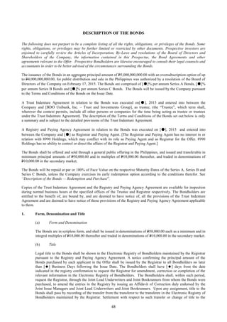 48
DESCRIPTION OF THE BONDS
The following does not purport to be a complete listing of all the rights, obligations, or privileges of the Bonds. Some
rights, obligations, or privileges may be further limited or restricted by other documents. Prospective investors are
enjoined to carefully review the Articles of Incorporation, By-Laws and resolutions of the Board of Directors and
Shareholders of the Company, the information contained in this Prospectus, the Bond Agreements and other
agreements relevant to the Offer. Prospective Bondholders are likewise encouraged to consult their legal counsels and
accountants in order to be better advised of the circumstances surrounding the Bonds.
The issuance of the Bonds in an aggregate principal amount of P5,000,000,000.00 with an oversubscription option of up
to P4,000,000,000.00, for public distribution and sale in the Philippines was authorized by a resolution of the Board of
Directors of the Company on February 17, 2015. The Bonds are comprised of [●]% per annum Series A Bonds, [●]%
per annum Series B Bonds and [●]% per annum Series C Bonds. The Bonds will be issued by the Company pursuant
to the Terms and Conditions of the Bonds on the Issue Date.
A Trust Indenture Agreement in relation to the Bonds was executed on[●], 2015 and entered into between the
Company and [BDO Unibank, Inc. – Trust and Investments Group], as trustee, (the “Trustee”, which term shall,
wherever the context permits, include all other persons or companies for the time being acting as trustee or trustees
under the Trust Indenture Agreement). The description of the Terms and Conditions of the Bonds set out below is only
a summary and is subject to the detailed provisions of the Trust Indenture Agreement.
A Registry and Paying Agency Agreement in relation to the Bonds was executed on [●], 2015 and entered into
between the Company and [●] as Registrar and Paying Agent. [The Registrar and Paying Agent has no interest in or
relation with 8990 Holdings, which may conflict with its role as Paying Agent and as Registrar for the Offer. 8990
Holdings has no ability to control or direct the affairs of the Registrar and Paying Agent.]
The Bonds shall be offered and sold through a general public offering in the Philippines, and issued and transferable in
minimum principal amounts of P50,000.00 and in multiples of P10,000.00 thereafter, and traded in denominations of
P10,000.00 in the secondary market.
The Bonds will be repaid at par or 100% of Face Value on the respective Maturity Dates of the Series A, Series B and
Series C Bonds, unless the Company exercises its early redemption option according to the conditions therefor. See
“Description of the Bonds — Redemption and Purchase”.
Copies of the Trust Indenture Agreement and the Registry and Paying Agency Agreement are available for inspection
during normal business hours at the specified offices of the Trustee and Registrar respectively. The Bondholders are
entitled to the benefit of, are bound by, and are deemed to have notice of, all the provisions of the Trust Indenture
Agreement and are deemed to have notice of those provisions of the Registry and Paying Agency Agreement applicable
to them.
1. Form, Denomination and Title
(a) Form and Denomination
The Bonds are in scripless form, and shall be issued in denominations of P50,000.00 each as a minimum and in
integral multiples of P10,000.00 thereafter and traded in denominations of P10,000.00 in the secondary market.
(b) Title
Legal title to the Bonds shall be shown in the Electronic Registry of Bondholders maintained by the Registrar
pursuant to the Registry and Paying Agency Agreement. A notice confirming the principal amount of the
Bonds purchased by each applicant in the Offer shall be issued by the Registrar to all Bondholders no later
than [] Business Days following the Issue Date. The Bondholders shall have [] days from the date
indicated in the registry confirmation to request the Registrar for amendment, correction or completion of the
relevant information in the Electronic Registry of Bondholders. The Bondholders shall, within such period,
request the Registrar, through the Joint Lead Underwriters and Joint Bookrunners from whom the Bonds were
purchased, to amend the entries in the Registry by issuing an Affidavit of Correction duly endorsed by the
Joint Issue Managers and Joint Lead Underwriters and Joint Bookrunners. Upon any assignment, title to the
Bonds shall pass by recording of the transfer from the transferor to the transferee in the Electronic Registry of
Bondholders maintained by the Registrar. Settlement with respect to such transfer or change of title to the
 