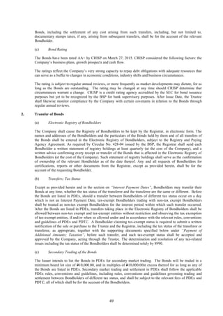 49
Bonds, including the settlement of any cost arising from such transfers, including, but not limited to,
documentary stamps taxes, if any, arising from subsequent transfers, shall be for the account of the relevant
Bondholder.
(c) Bond Rating
The Bonds have been rated AA+ by CRISP on March 27, 2015. CRISP considered the following factors: the
Company’s business plans, growth prospects and cash flow.
The ratings reflect the Company’s very strong capacity to repay debt obligations with adequate resources that
can serve as a buffer to changes in economic conditions, industry shifts and business circumstances.
The rating is subject to regular annual reviews, or more frequently as market developments may dictate, for as
long as the Bonds are outstanding. The rating may be changed at any time should CRISP determine that
circumstances warrant a change. CRISP is a credit rating agency accredited by the SEC for bond issuance
purposes but yet to be recognized by the BSP for bank supervisory purposes. After Issue Date, the Trustee
shall likewise monitor compliance by the Company with certain covenants in relation to the Bonds through
regular annual reviews.
2. Transfer of Bonds
(a) Electronic Registry of Bondholders
The Company shall cause the Registry of Bondholders to be kept by the Registrar, in electronic form. The
names and addresses of the Bondholders and the particulars of the Bonds held by them and of all transfers of
the Bonds shall be entered in the Electronic Registry of Bondholders, subject to the Registry and Paying
Agency Agreement. As required by Circular No. 428-04 issued by the BSP, the Registrar shall send each
Bondholder a written statement of registry holdings at least quarterly (at the cost of the Company), and a
written advice confirming every receipt or transfer of the Bonds that is effected in the Electronic Registry of
Bondholders (at the cost of the Company). Such statement of registry holdings shall serve as the confirmation
of ownership of the relevant Bondholder as of the date thereof. Any and all requests of Bondholders for
certifications, reports or other documents from the Registrar, except as provided herein, shall be for the
account of the requesting Bondholder.
(b) Transfers; Tax Status
Except as provided herein and in the section on “Interest Payment Dates”, Bondholders may transfer their
Bonds at any time, whether the tax status of the transferor and the transferee are the same or different. Before
the Bonds are listed in PDEx, should a transfer between Bondholders of different tax status occur on a day
which is not an Interest Payment Date, tax-exempt Bondholders trading with non-tax exempt Bondholders
shall be treated as non-tax exempt Bondholders for the interest period within which such transfer occurred.
After the Bonds are listed in PDEx, transfers taking place in the Electronic Registry of Bondholders shall be
allowed between non-tax exempt and tax-exempt entities without restriction and observing the tax exemption
of tax-exempt entities, if and/or when so allowed under and in accordance with the relevant rules, conventions
and guidelines of PDEx and PDTC. A Bondholder claiming tax-exempt status is required to submit a written
notification of the sale or purchase to the Trustee and the Registrar, including the tax status of the transferor or
transferee, as appropriate, together with the supporting documents specified below under “Payment of
Additional Amounts; Taxation”, before such transfer, and such tax-exempt status shall be accepted and
approved by the Company, acting through the Trustee. The determination and resolution of any tax-related
issues including the tax status of the Bondholders shall be determined solely by 8990.
(c) Secondary Trading of the Bonds
The Issuer intends to list the Bonds in PDEx for secondary market trading. The Bonds will be traded in a
minimum board lot size of P10,000.00, and in multiples of P10,000.00in excess thereof for as long as any of
the Bonds are listed in PDEx. Secondary market trading and settlement in PDEx shall follow the applicable
PDEx rules, conventions and guidelines, including rules, conventions and guidelines governing trading and
settlement between Bondholders of different tax status, and shall be subject to the relevant fees of PDEx and
PDTC, all of which shall be for the account of the Bondholders.
 