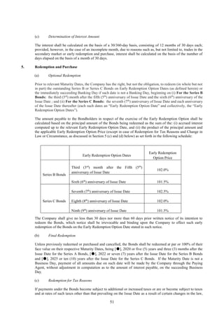 51
(c) Determination of Interest Amount
The interest shall be calculated on the basis of a 30/360-day basis, consisting of 12 months of 30 days each;
provided, however, in the case of an incomplete month, due to reasons such as, but not limited to, trades in the
secondary market or early redemption and purchase, interest shall be calculated on the basis of the number of
days elapsed on the basis of a month of 30 days.
5. Redemption and Purchase
(a) Optional Redemption
Prior to relevant Maturity Dates, the Company has the right, but not the obligation, to redeem (in whole but not
in part) the outstanding Series B or Series C Bonds on Early Redemption Option Dates (as defined herein) or
the immediately succeeding Banking Day if such date is not a Banking Day, beginning on (i) For the Series B
Bonds: the third (3rd
) month after the fifth (5th
) anniversary of Issue Date and the sixth (6th
) anniversary of the
Issue Date ; and (ii) For the Series C Bonds: the seventh (7th
) anniversary of Issue Date and each anniversary
of the Issue Date thereafter (each such dates an “Early Redemption Option Date” and collectively, the “Early
Redemption Option Dates”).
The amount payable to the Bondholders in respect of the exercise of the Early Redemption Option shall be
calculated based on the principal amount of the Bonds being redeemed as the sum of the: (i) accrued interest
computed up to the relevant Early Redemption Option Date, and (ii) the product of the principal amount and
the applicable Early Redemption Option Price (except in case of Redemption for Tax Reasons and Change in
Law or Circumstance, as discussed in Section 5 (c) and (d) below) as set forth in the following schedule:
The Company shall give no less than 30 days nor more than 60 days prior written notice of its intention to
redeem the Bonds, which notice shall be irrevocable and binding upon the Company to effect such early
redemption of the Bonds on the Early Redemption Option Date stated in such notice.
(b) Final Redemption
Unless previously redeemed or purchased and cancelled, the Bonds shall be redeemed at par or 100% of their
face value on their respective Maturity Dates, being [●], 2020 or five (5) years and three (3) months after the
Issue Date for the Series A Bonds, [●], 2022 or seven (7) years after the Issue Date for the Series B Bonds
and [●], 2025 or ten (10) years after the Issue Date for the Series C Bonds. If the Maturity Date is not a
Business Day, payment of all amounts due on such date will be made by the Company through the Paying
Agent, without adjustment in computation as to the amount of interest payable, on the succeeding Business
Day.
(c) Redemption for Tax Reasons
If payments under the Bonds become subject to additional or increased taxes or are or become subject to taxes
and at rates of such taxes other than that prevailing on the Issue Date as a result of certain changes in the law,
Early Redemption Option Dates
Early Redemption
Option Price
Series B Bonds
Third (3rd
) month after the Fifth (5th
)
anniversary of Issue Date
102.0%
Sixth (6th
) anniversary of Issue Date 101.5%
Series C Bonds
Seventh (7th
) anniversary of Issue Date 102.5%
Eighth (8th
) anniversary of Issue Date 102.0%
Ninth (9th
) anniversary of Issue Date 101.5%
 
