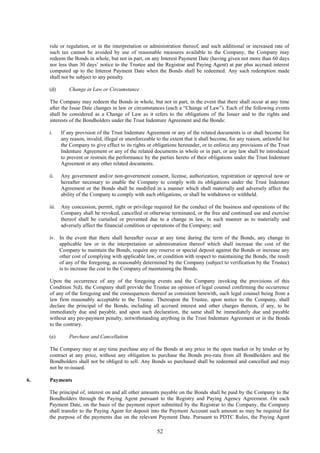 52
rule or regulation, or in the interpretation or administration thereof, and such additional or increased rate of
such tax cannot be avoided by use of reasonable measures available to the Company, the Company may
redeem the Bonds in whole, but not in part, on any Interest Payment Date (having given not more than 60 days
nor less than 30 days’ notice to the Trustee and the Registrar and Paying Agent) at par plus accrued interest
computed up to the Interest Payment Date when the Bonds shall be redeemed. Any such redemption made
shall not be subject to any penalty.
(d) Change in Law or Circumstance
The Company may redeem the Bonds in whole, but not in part, in the event that there shall occur at any time
after the Issue Date changes in law or circumstances (each a “Change of Law”). Each of the following events
shall be considered as a Change of Law as it refers to the obligations of the Issuer and to the rights and
interests of the Bondholders under the Trust Indenture Agreement and the Bonds:
i. If any provision of the Trust Indenture Agreement or any of the related documents is or shall become for
any reason, invalid, illegal or unenforceable to the extent that it shall become, for any reason, unlawful for
the Company to give effect to its rights or obligations hereunder, or to enforce any provisions of the Trust
Indenture Agreement or any of the related documents in whole or in part, or any law shall be introduced
to prevent or restrain the performance by the parties hereto of their obligations under the Trust Indenture
Agreement or any other related documents.
ii. Any government and/or non-government consent, license, authorization, registration or approval now or
hereafter necessary to enable the Company to comply with its obligations under the Trust Indenture
Agreement or the Bonds shall be modified in a manner which shall materially and adversely affect the
ability of the Company to comply with such obligations, or shall be withdrawn or withheld.
iii. Any concession, permit, right or privilege required for the conduct of the business and operations of the
Company shall be revoked, cancelled or otherwise terminated, or the free and continued use and exercise
thereof shall be curtailed or prevented due to a change in law, in such manner as to materially and
adversely affect the financial condition or operations of the Company; and
iv. In the event that there shall hereafter occur at any time during the term of the Bonds, any change in
applicable law or in the interpretation or administration thereof which shall increase the cost of the
Company to maintain the Bonds, require any reserve or special deposit against the Bonds or increase any
other cost of complying with applicable law, or condition with respect to maintaining the Bonds, the result
of any of the foregoing, as reasonably determined by the Company (subject to verification by the Trustee)
is to increase the cost to the Company of maintaining the Bonds.
Upon the occurrence of any of the foregoing events and the Company invoking the provisions of this
Condition 5(d), the Company shall provide the Trustee an opinion of legal counsel confirming the occurrence
of any of the foregoing and the consequences thereof as consistent herewith, such legal counsel being from a
law firm reasonably acceptable to the Trustee. Thereupon the Trustee, upon notice to the Company, shall
declare the principal of the Bonds, including all accrued interest and other charges thereon, if any, to be
immediately due and payable, and upon such declaration, the same shall be immediately due and payable
without any pre-payment penalty, notwithstanding anything in the Trust Indenture Agreement or in the Bonds
to the contrary.
(e) Purchase and Cancellation
The Company may at any time purchase any of the Bonds at any price in the open market or by tender or by
contract at any price, without any obligation to purchase the Bonds pro-rata from all Bondholders and the
Bondholders shall not be obliged to sell. Any Bonds so purchased shall be redeemed and cancelled and may
not be re-issued.
6. Payments
The principal of, interest on and all other amounts payable on the Bonds shall be paid by the Company to the
Bondholders through the Paying Agent pursuant to the Registry and Paying Agency Agreement. On each
Payment Date, on the basis of the payment report submitted by the Registrar to the Company, the Company
shall transfer to the Paying Agent for deposit into the Payment Account such amount as may be required for
the purpose of the payments due on the relevant Payment Date. Pursuant to PDTC Rules, the Paying Agent
 