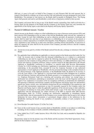 53
shall pay, or cause to be paid, on behalf of the Company on each Payment Date the total amounts due in
respect of the Bonds by crediting, net of taxes and fees, the cash settlement accounts designated by each of the
Bondholders. The principal of, and interest on, the Bonds shall be payable in Philippine Pesos. The Paying
Agent shall generate and send to each Bondholder a credit advice of payments credited to their account.
The Company will ensure that so long as any of the Bonds remains outstanding, there shall at all times be a
Paying Agent for the purposes of the Bonds and the Company or the Paying Agent may only terminate the
appointment of the Paying Agent, as provided in the Registry and Paying Agency Agreement.
7. Payment of Additional Amounts - Taxation
Interest income on the Bonds is subject to a final withholding tax at rates of between twenty percent (20%) and
thirty percent (30%) depending on the tax status of the relevant Bondholder under relevant law, regulation or
tax treaty. Except for such final withholding tax and as otherwise provided, all payments of principal and
interest shall be made free and clear of any deductions or withholding for or on account of any present or
future taxes or duties imposed by or on behalf of the Republic of the Philippines, including, but not limited to,
issue, registration or any similar tax or other taxes and duties, including interest and penalties. If such taxes or
duties are imposed, the same shall be for the account of the Company, provided, however, that the Company
shall not be liable for:
(a) Income tax on any gain by a holder of the Bonds realized from the sale, exchange or retirement of the said
Bonds.
(b) The applicable final withholding tax applicable on interest earned on the Bonds prescribed under the Tax
Code. An investor who is exempt from the aforesaid withholding tax, or is subject to a preferential
withholding tax rate shall be required to submit the following requirements to the Registrar, subject to
acceptance by the Company as being sufficient in form and substance: (i) a BIR-certified true copy of the
current and valid tax exemption certificate, ruling or opinion issued by the BIR addressed to the relevant
Applicant or Bondholder confirming its exemption, as required under BIR Revenue Memorandum
Circular No. 8-2014 including any clarification, supplement or amendment thereto; (ii) a duly notarized
undertaking, in the prescribed form, executed by (ii.a) the Corporate Secretary or any authorized
representative of such Applicant or Bondholder, who has personal knowledge of the exemption based on
his official functions, if the Applicant purchases, or the Bondholder holds, the Bonds for its account, or
(ii.b) the Trust Officer, if the Applicant is a universal bank authorized under Philippine law to perform
trust and fiduciary functions and purchase the Bonds pursuant to its management of tax-exempt entities
(i.e. Employee Retirement Fund, etc.), declaring and warranting such entities’ tax exempt status or
preferential rate entitlement, undertaking to immediately notify the Issuer and the Registrar and Paying
Agent of any suspension or revocation of the tax exemption certificates or preferential rate entitlement,
and agreeing to indemnify and hold the Company and the Registrar and Paying Agent free and harmless
against any claims, actions, suits, and liabilities arising from the non-withholding of the required tax; and
(iii) such other documentary requirements as may be reasonably required by the Company and/or the
Registrar and Paying Agent or under the applicable regulations of the relevant taxing or other authorities
for purposes of claiming tax treaty relief, which shall include a copy of the duly filed tax treaty relief
application with the International Tax Affairs Division of the BIR as required under BIR Revenue
Memorandum Order No. 72-2010, including any clarification, supplement or amendment thereto
provided further, that all sums payable by the Company to tax exempt entities shall be paid in full without
deductions for taxes, duties, assessments or government charges subject to the submission by the
Bondholder claiming the benefit of any exemption of reasonable evidence of such exemption to the
Registrar;
(c) Gross Receipts Tax under Section 121 of the Tax Code;
(d) Taxes on the overall income of any securities dealer or Bondholder, whether or not subject to withholding
(including, for the avoidance of doubt, creditable withholding taxes, where applicable); and
(e) Value Added Tax (“VAT”) under Sections 106 to 108 of the Tax Code, and as amended by Republic Act
No. 9337.
Documentary stamp tax for the primary issue of the Bonds and the execution of the Bond Agreements, if any,
shall be for the Company’s account.
 