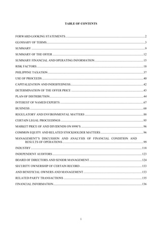 1
TABLE OF CONTENTS
FORWARD-LOOKING STATEMENTS..........................................................................................................2
GLOSSARY OF TERMS...................................................................................................................................3
SUMMARY .......................................................................................................................................................9
SUMMARY OF THE OFFER .........................................................................................................................12
SUMMARY FINANCIAL AND OPERATING INFORMATION.................................................................15
RISK FACTORS..............................................................................................................................................18
PHILIPPINE TAXATION ...............................................................................................................................37
USE OF PROCEEDS.......................................................................................................................................40
CAPITALIZATION AND INDEBTEDNESS.................................................................................................42
DETERMINATION OF THE OFFER PRICE ................................................................................................43
PLAN OF DISTRIBUTION.............................................................................................................................44
INTEREST OF NAMED EXPERTS ...............................................................................................................67
BUSINESS .......................................................................................................................................................68
REGULATORY AND ENVIRONMENTAL MATTERS ..............................................................................88
CERTAIN LEGAL PROCEEDINGS ..............................................................................................................95
MARKET PRICE OF AND DIVIDENDS ON 8990’S ...................................................................................96
COMMON EQUITY AND RELATED STOCKHOLDER MATTERS .........................................................96
MANAGEMENT’S DISCUSSION AND ANALYSIS OF FINANCIAL CONDITION AND
RESULTS OF OPERATIONS............................................................................................................99
INDUSTRY....................................................................................................................................................118
INDEPENDENT AUDITORS .......................................................................................................................123
BOARD OF DIRECTORS AND SENIOR MANAGEMENT......................................................................124
SECURITY OWNERSHIP OF CERTAIN RECORD...................................................................................133
AND BENEFICIAL OWNERS AND MANAGEMENT..............................................................................133
RELATED PARTY TRANSACTIONS ........................................................................................................135
FINANCIAL INFORMATION......................................................................................................................136
 
