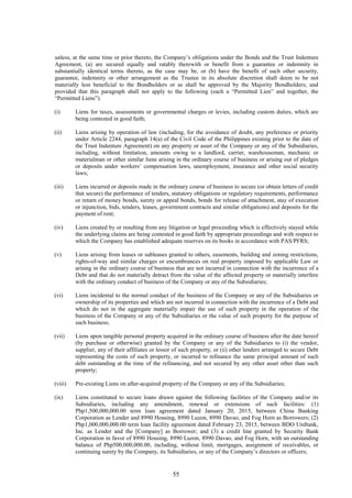 55
unless, at the same time or prior thereto, the Company’s obligations under the Bonds and the Trust Indenture
Agreement, (a) are secured equally and ratably therewith or benefit from a guarantee or indemnity in
substantially identical terms thereto, as the case may be, or (b) have the benefit of such other security,
guarantee, indemnity or other arrangement as the Trustee in its absolute discretion shall deem to be not
materially less beneficial to the Bondholders or as shall be approved by the Majority Bondholders; and
provided that this paragraph shall not apply to the following (each a “Permitted Lien” and together, the
“Permitted Liens”):
(i) Liens for taxes, assessments or governmental charges or levies, including custom duties, which are
being contested in good faith;
(ii) Liens arising by operation of law (including, for the avoidance of doubt, any preference or priority
under Article 2244, paragraph 14(a) of the Civil Code of the Philippines existing prior to the date of
the Trust Indenture Agreement) on any property or asset of the Company or any of the Subsidiaries,
including, without limitation, amounts owing to a landlord, carrier, warehouseman, mechanic or
materialman or other similar liens arising in the ordinary course of business or arising out of pledges
or deposits under workers’ compensation laws, unemployment, insurance and other social security
laws;
(iii) Liens incurred or deposits made in the ordinary course of business to secure (or obtain letters of credit
that secure) the performance of tenders, statutory obligations or regulatory requirements, performance
or return of money bonds, surety or appeal bonds, bonds for release of attachment, stay of execution
or injunction, bids, tenders, leases, government contracts and similar obligations) and deposits for the
payment of rent;
(iv) Liens created by or resulting from any litigation or legal proceeding which is effectively stayed while
the underlying claims are being contested in good faith by appropriate proceedings and with respect to
which the Company has established adequate reserves on its books in accordance with PAS/PFRS;
(v) Liens arising from leases or subleases granted to others, easements, building and zoning restrictions,
rights-of-way and similar charges or encumbrances on real property imposed by applicable Law or
arising in the ordinary course of business that are not incurred in connection with the incurrence of a
Debt and that do not materially detract from the value of the affected property or materially interfere
with the ordinary conduct of business of the Company or any of the Subsidiaries;
(vi) Liens incidental to the normal conduct of the business of the Company or any of the Subsidiaries or
ownership of its properties and which are not incurred in connection with the incurrence of a Debt and
which do not in the aggregate materially impair the use of such property in the operation of the
business of the Company or any of the Subsidiaries or the value of such property for the purpose of
such business;
(vii) Liens upon tangible personal property acquired in the ordinary course of business after the date hereof
(by purchase or otherwise) granted by the Company or any of the Subsidiaries to (i) the vendor,
supplier, any of their affiliates or lessor of such property, or (ii) other lenders arranged to secure Debt
representing the costs of such property, or incurred to refinance the same principal amount of such
debt outstanding at the time of the refinancing, and not secured by any other asset other than such
property;
(viii) Pre-existing Liens on after-acquired property of the Company or any of the Subsidiaries;
(ix) Liens constituted to secure loans drawn against the following facilities of the Company and/or its
Subsidiaries, including any amendment, renewal or extensions of such facilities: (1)
Php1,500,000,000.00 term loan agreement dated January 20, 2015, between China Banking
Corporation as Lender and 8990 Housing, 8990 Luzon, 8990 Davao, and Fog Horn as Borrowers; (2)
Php1,000,000,000.00 term loan facility agreement dated February 23, 2015, between BDO Unibank,
Inc. as Lender and the [Company] as Borrower; and (3) a credit line granted by Security Bank
Corporation in favor of 8990 Housing, 8990 Luzon, 8990 Davao, and Fog Horn, with an outstanding
balance of Php500,000,000.00, including, without limit, mortgages, assignment of receivables, or
continuing surety by the Company, its Subsidiaries, or any of the Company’s directors or officers;
 