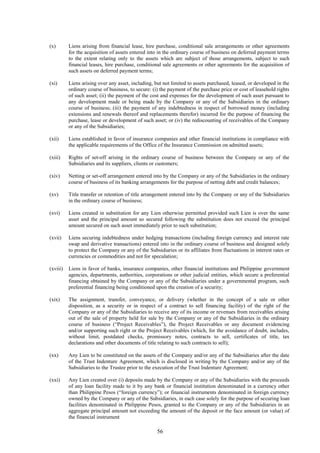 56
(x) Liens arising from financial lease, hire purchase, conditional sale arrangements or other agreements
for the acquisition of assets entered into in the ordinary course of business on deferred payment terms
to the extent relating only to the assets which are subject of those arrangements, subject to such
financial leases, hire purchase, conditional sale agreements or other agreements for the acquisition of
such assets on deferred payment terms;
(xi) Liens arising over any asset, including, but not limited to assets purchased, leased, or developed in the
ordinary course of business, to secure: (i) the payment of the purchase price or cost of leasehold rights
of such asset; (ii) the payment of the cost and expenses for the development of such asset pursuant to
any development made or being made by the Company or any of the Subsidiaries in the ordinary
course of business; (iii) the payment of any indebtedness in respect of borrowed money (including
extensions and renewals thereof and replacements therefor) incurred for the purpose of financing the
purchase, lease or development of such asset; or (iv) the rediscounting of receivables of the Company
or any of the Subsidiaries;
(xii) Liens established in favor of insurance companies and other financial institutions in compliance with
the applicable requirements of the Office of the Insurance Commission on admitted assets;
(xiii) Rights of set-off arising in the ordinary course of business between the Company or any of the
Subsidiaries and its suppliers, clients or customers;
(xiv) Netting or set-off arrangement entered into by the Company or any of the Subsidiaries in the ordinary
course of business of its banking arrangements for the purpose of netting debt and credit balances;
(xv) Title transfer or retention of title arrangement entered into by the Company or any of the Subsidiaries
in the ordinary course of business;
(xvi) Liens created in substitution for any Lien otherwise permitted provided such Lien is over the same
asset and the principal amount so secured following the substitution does not exceed the principal
amount secured on such asset immediately prior to such substitution;
(xvii) Liens securing indebtedness under hedging transactions (including foreign currency and interest rate
swap and derivative transactions) entered into in the ordinary course of business and designed solely
to protect the Company or any of the Subsidiaries or its affiliates from fluctuations in interest rates or
currencies or commodities and not for speculation;
(xviii) Liens in favor of banks, insurance companies, other financial institutions and Philippine government
agencies, departments, authorities, corporations or other judicial entities, which secure a preferential
financing obtained by the Company or any of the Subsidiaries under a governmental program, such
preferential financing being conditioned upon the creation of a security;
(xix) The assignment, transfer, conveyance, or delivery (whether in the concept of a sale or other
disposition, as a security or in respect of a contract to sell financing facility) of the right of the
Company or any of the Subsidiaries to receive any of its income or revenues from receivables arising
out of the sale of property held for sale by the Company or any of the Subsidiaries in the ordinary
course of business (“Project Receivables”), the Project Receivables or any document evidencing
and/or supporting such right or the Project Receivables (which, for the avoidance of doubt, includes,
without limit, postdated checks, promissory notes, contracts to sell, certificates of title, tax
declarations and other documents of title relating to such contracts to sell);
(xx) Any Lien to be constituted on the assets of the Company and/or any of the Subsidiaries after the date
of the Trust Indenture Agreement, which is disclosed in writing by the Company and/or any of the
Subsidiaries to the Trustee prior to the execution of the Trust Indenture Agreement;
(xxi) Any Lien created over (i) deposits made by the Company or any of the Subsidiaries with the proceeds
of any loan facility made to it by any bank or financial institution denominated in a currency other
than Philippine Pesos (“foreign currency”); or financial instruments denominated in foreign currency
owned by the Company or any of the Subsidiaries, in each case solely for the purpose of securing loan
facilities denominated in Philippine Pesos, granted to the Company or any of the Subsidiaries in an
aggregate principal amount not exceeding the amount of the deposit or the face amount (or value) of
the financial instrument
 