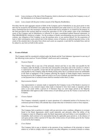 57
(xxii) Liens existing as of the date of this Prospectus which is disclosed in writing by the Company or any of
the Subsidiaries in its financial statements; and
(xxiii) Liens created with the prior written consent of the Majority Bondholders;
Provided, that the total aggregate amount of Debt of the Company and its Subsidiaries at any given point in time
that may be secured by the Permitted Liens (other than the Permitted Liens under items (i), (ii), (iii), (iv) above and
those constituted but not in the incurrence of Debt, all which shall not be included in, or counted for the purpose of,
the limit provided in this section) shall not exceed the equivalent of 10% of the market value of the consolidated
assets of the Company and its Subsidiaries as reflected in its latest consolidated audited financial statements, or
Php3,000,000,000.00, whichever is higher. For the avoidance of doubt, notwithstanding any provision herein to the
contrary, any obligation of the Company to pay the purchase price, or any portion thereof, for the acquisition of
land or other real property assets entered into in the ordinary course of business on deferred payment terms, to the
extent of the amounts due to the party from whom such assets are acquired, is and shall be excluded from, and not
be subject to, any limit set forth in this section.
10. Events of Default
The Company shall be considered in default under the Bonds and the Trust Indenture Agreement in case any of
the following events (each an “Event of Default”) shall occur and is continuing:
(a) Payment Default
The Company fails to pay any of the principal, interest and fees or any other sum payable by the
Company under the Bonds, as and when due and payable at the place and in the currency in which it
is expressed to be payable, except that the late payment of principal, interest and fees or any other
sum payable by the Company under the Bonds arising solely due to a technical reason not attributable
to the fault or negligence of the Company affecting the transfer of funds despite timely instruction
having given by the Company shall not result in an Event of Default, provided that such non-payment
or late payment due to technical reason shall be remedied within three (3) days.
(b) Representation Default
Any representation or warranty made or repeated by the Company in any of the Bonds is incorrect or
misleading in any material respect when made or deemed to have been made or repeated, and the
same is not cured within a period of 14 Business Days (or such longer period as the Majority
Bondholders shall approve) after written notice of such failure given by the Trustee is received by the
Company.
(c) Closure Default
The Company voluntarily suspends or ceases operations of a substantial portion of its business for a
continuous period of thirty (30) calendar days except when due to fortuitous events or force majeure.
(d) Other Provisions Default
The Company fails to perform or comply with any provision, term, condition, obligation or covenant
found in the Bond Agreements which would materially and adversely affect the ability of the
Company to meet its obligations under the Bond Agreements and such failure is not remediable or, if
remediable, shall continue to be unremedied during the applicable grace period or, in the absence of
such grace period, within a period of 45 days after written notice of such failure given by the Trustee
is received by the Company.
(e) Cross Default
The Company fails to pay or defaults in the payment of any installment of the principal or interest
relative to, or fails to comply with or to perform, any other obligation, or commits a breach or violates
 