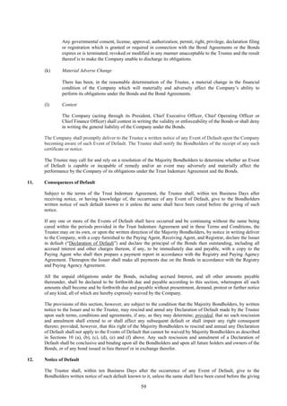 59
Any governmental consent, license, approval, authorization, permit, right, privilege, declaration filing
or registration which is granted or required in connection with the Bond Agreements or the Bonds
expires or is terminated, revoked or modified in any manner unacceptable to the Trustee and the result
thereof is to make the Company unable to discharge its obligations.
(k) Material Adverse Change
There has been, in the reasonable determination of the Trustee, a material change in the financial
condition of the Company which will materially and adversely affect the Company’s ability to
perform its obligations under the Bonds and the Bond Agreements.
(l) Contest
The Company (acting through its President, Chief Executive Officer, Chief Operating Officer or
Chief Finance Officer) shall contest in writing the validity or enforceability of the Bonds or shall deny
in writing the general liability of the Company under the Bonds.
The Company shall promptly deliver to the Trustee a written notice of any Event of Default upon the Company
becoming aware of such Event of Default. The Trustee shall notify the Bondholders of the receipt of any such
certificate or notice.
The Trustee may call for and rely on a resolution of the Majority Bondholders to determine whether an Event
of Default is capable or incapable of remedy and/or an event may adversely and materially affect the
performance by the Company of its obligations under the Trust Indenture Agreement and the Bonds.
11. Consequences of Default
Subject to the terms of the Trust Indenture Agreement, the Trustee shall, within ten Business Days after
receiving notice, or having knowledge of, the occurrence of any Event of Default, give to the Bondholders
written notice of such default known to it unless the same shall have been cured before the giving of such
notice.
If any one or more of the Events of Default shall have occurred and be continuing without the same being
cured within the periods provided in the Trust Indenture Agreement and in these Terms and Conditions, the
Trustee may on its own, or upon the written direction of the Majority Bondholders, by notice in writing deliver
to the Company, with a copy furnished to the Paying Agent, Receiving Agent, and Registrar, declare the Issuer
in default (“Declaration of Default”) and declare the principal of the Bonds then outstanding, including all
accrued interest and other charges thereon, if any, to be immediately due and payable, with a copy to the
Paying Agent who shall then prepare a payment report in accordance with the Registry and Paying Agency
Agreement. Thereupon the Issuer shall make all payments due on the Bonds in accordance with the Registry
and Paying Agency Agreement.
All the unpaid obligations under the Bonds, including accrued Interest, and all other amounts payable
thereunder, shall be declared to be forthwith due and payable according to this section, whereupon all such
amounts shall become and be forthwith due and payable without presentment, demand, protest or further notice
of any kind, all of which are hereby expressly waived by the Company.
The provisions of this section, however, are subject to the condition that the Majority Bondholders, by written
notice to the Issuer and to the Trustee, may rescind and annul any Declaration of Default made by the Trustee
upon such terms, conditions and agreements, if any, as they may determine; provided, that no such rescission
and annulment shall extend to or shall affect any subsequent default or shall impair any right consequent
thereto; provided, however, that this right of the Majority Bondholders to rescind and annual any Declaration
of Default shall not apply to the Events of Default that cannot be waived by Majority Bondholders as described
in Sections 10 (a), (b), (c), (d), (e) and (f) above. Any such rescission and annulment of a Declaration of
Default shall be conclusive and binding upon all the Bondholders and upon all future holders and owners of the
Bonds, or of any bond issued in lieu thereof or in exchange therefor.
12. Notice of Default
The Trustee shall, within ten Business Days after the occurrence of any Event of Default, give to the
Bondholders written notice of such default known to it, unless the same shall have been cured before the giving
 