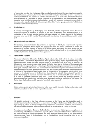 60
of such notice; provided that, [in the case of Payment Default under Section 10(a) above and] as provided in
the Trust Indenture Agreement, the Trustee shall immediately notify the Bondholders upon the occurrence of
such Payment Default. The existence of a written notice required to be given to the Bondholders hereunder
shall be published in a newspaper of general circulation in the Philippines for two consecutive days, further
indicating in the published notice that the Bondholders or their duly authorized representatives may obtain an
important notice regarding the Bonds at the principal office of the Trustee upon presentment of sufficient and
acceptable identification to the Trustee.
13. Penalty Interest
In case any amount payable by the Company under the Bonds, whether for principal, interest, fees due to
Trustee or Registrar or otherwise, is not paid on due date, the Company shall, without prejudice to its
obligations to pay the said principal, interest and other amounts, pay penalty interest on the defaulted
amount(s) at the rate of 12% p.a. (the “Penalty Interest”) from the time the amount falls due until it is fully
paid.
14. Payment in the Event of Default
The Company covenants that upon the occurrence of any Event of Default, the Company shall pay to the
Bondholders, through the Paying Agent, and provided that there has been a Declaration of Default and
acceleration of payment pursuant to Section 11the whole amount which shall then have become due and
payable on all such outstanding Bonds with interest at the rate borne by the Bonds on the overdue principal and
with Penalty Interest as described above, where applicable.
15. Application of Payments
Any money collected or delivered to the Paying Agent, and any other funds held by it, subject to any other
provision of the Trust Indenture Agreement and the Registry and Paying Agency Agreement relating to the
disposition of such money and funds, shall be applied by the Paying Agent in the order of preference as
follows: first, to the pro-rata payment to the Trustee, the Paying Agent and the Registrar, of the reasonable and
documented costs, expenses, fees and other charges of collection, including reasonable compensation to them,
their agents, attorneys and counsel, and all reasonable and documented expenses and liabilities incurred or
disbursements made by them, without negligence or bad faith; second, to the payment of the Penalty Interest,
in the order of the maturity of such interest; third, to the payment of all outstanding interest; fourth to the
payment of the principal amount of the Bonds then due and payable; and fifth, the remainder, if any shall be
paid to the Company, its successors or assigns, or to whoever may be lawfully entitled to receive the same, or
as a court of competent jurisdiction may direct. Except for any interest and principal payments, all
disbursements of the Paying Agent in relation to the Bonds shall require the conformity of the Trustee. The
Paying Agent shall render a monthly account of such funds under its control.
16. Prescription
Claims with respect to principal and interest or other sums payable hereunder shall prescribe unless made
within ten years from the date on which payment becomes due.
17. Remedies
All remedies conferred by the Trust Indenture Agreement to the Trustee and the Bondholders shall be
cumulative and not exclusive and shall not be so construed as to deprive the Trustee or the Bondholders of any
legal remedy by judicial or extra judicial proceedings appropriate to enforce the conditions and covenants of
the Trust Indenture Agreement, subject to the discussion in the section below on “Ability to File Suit”.
No delay or omission by the Trustee or the Bondholders to exercise any right or power arising from or on
account of any default hereunder shall impair any such right or power, or shall be construed to be a waiver of
any such default or an acquiescence thereto; and every power and remedy given by the Trust Indenture
Agreement to the Trustee or the Bondholders may be exercised from time to time and as often as may be
necessary or expedient.
 