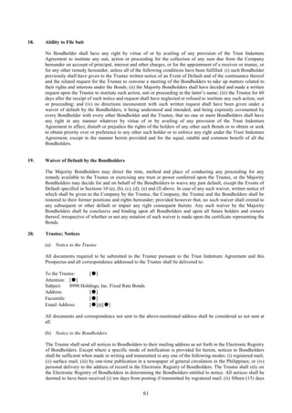 61
18. Ability to File Suit
No Bondholder shall have any right by virtue of or by availing of any provision of the Trust Indenture
Agreement to institute any suit, action or proceeding for the collection of any sum due from the Company
hereunder on account of principal, interest and other charges, or for the appointment of a receiver or trustee, or
for any other remedy hereunder, unless all of the following conditions have been fulfilled: (i) such Bondholder
previously shall have given to the Trustee written notice of an Event of Default and of the continuance thereof
and the related request for the Trustee to convene a meeting of the Bondholders to take up matters related to
their rights and interests under the Bonds; (ii) the Majority Bondholders shall have decided and made a written
request upon the Trustee to institute such action, suit or proceeding in the latter’s name; (iii) the Trustee for 60
days after the receipt of such notice and request shall have neglected or refused to institute any such action, suit
or proceeding; and (iv) no directions inconsistent with such written request shall have been given under a
waiver of default by the Bondholders, it being understood and intended, and being expressly covenanted by
every Bondholder with every other Bondholder and the Trustee, that no one or more Bondholders shall have
any right in any manner whatever by virtue of or by availing of any provision of the Trust Indenture
Agreement to affect, disturb or prejudice the rights of the holders of any other such Bonds or to obtain or seek
to obtain priority over or preference to any other such holder or to enforce any right under the Trust Indenture
Agreement, except in the manner herein provided and for the equal, ratable and common benefit of all the
Bondholders.
19. Waiver of Default by the Bondholders
The Majority Bondholders may direct the time, method and place of conducting any proceeding for any
remedy available to the Trustee or exercising any trust or power conferred upon the Trustee, or the Majority
Bondholders may decide for and on behalf of the Bondholders to waive any past default, except the Events of
Default specified in Sections 10 (a), (b), (c), (d), (e) and (f) above. In case of any such waiver, written notice of
which shall be given to the Company by the Trustee, the Company, the Trustee and the Bondholders shall be
restored to their former positions and rights hereunder; provided however that, no such waiver shall extend to
any subsequent or other default or impair any right consequent thereto. Any such waiver by the Majority
Bondholders shall be conclusive and binding upon all Bondholders and upon all future holders and owners
thereof, irrespective of whether or not any notation of such waiver is made upon the certificate representing the
Bonds.
20. Trustee; Notices
(a) Notice to the Trustee
All documents required to be submitted to the Trustee pursuant to the Trust Indenture Agreement and this
Prospectus and all correspondence addressed to the Trustee shall be delivered to:
To the Trustee: [●]
Attention: [●]
Subject: 8990 Holdings, Inc. Fixed Rate Bonds
Address: [●]
Facsimile: [●]
Email Address: [●]@[●]
All documents and correspondence not sent to the above-mentioned address shall be considered as not sent at
all.
(b) Notice to the Bondholders
The Trustee shall send all notices to Bondholders to their mailing address as set forth in the Electronic Registry
of Bondholders. Except where a specific mode of notification is provided for herein, notices to Bondholders
shall be sufficient when made in writing and transmitted in any one of the following modes: (i) registered mail;
(ii) surface mail; (iii) by one-time publication in a newspaper of general circulation in the Philippines; or (iv)
personal delivery to the address of record in the Electronic Registry of Bondholders. The Trustee shall rely on
the Electronic Registry of Bondholders in determining the Bondholders entitled to notice. All notices shall be
deemed to have been received (i) ten days from posting if transmitted by registered mail; (ii) fifteen (15) days
 