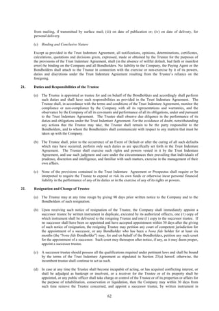 62
from mailing, if transmitted by surface mail; (iii) on date of publication or; (iv) on date of delivery, for
personal delivery.
(c) Binding and Conclusive Nature
Except as provided in the Trust Indenture Agreement, all notifications, opinions, determinations, certificates,
calculations, quotations and decisions given, expressed, made or obtained by the Trustee for the purposes of
the provisions of the Trust Indenture Agreement, shall (in the absence of willful default, bad faith or manifest
error) be binding on the Company and all Bondholders. No liability to the Company, the Paying Agent or the
Bondholders shall attach to the Trustee in connection with the exercise or non-exercise by it of its powers,
duties and discretions under the Trust Indenture Agreement resulting from the Trustee’s reliance on the
foregoing.
21. Duties and Responsibilities of the Trustee
(a) The Trustee is appointed as trustee for and on behalf of the Bondholders and accordingly shall perform
such duties and shall have such responsibilities as provided in the Trust Indenture Agreement. The
Trustee shall, in accordance with the terms and conditions of the Trust Indenture Agreement, monitor the
compliance or non-compliance by the Company with all its representations and warranties, and the
observance by the Company of all its covenants and performance of all its obligations, under and pursuant
to the Trust Indenture Agreement. The Trustee shall observe due diligence in the performance of its
duties and obligations under the Trust Indenture Agreement. For the avoidance of doubt, notwithstanding
any actions that the Trustee may take, the Trustee shall remain to be the party responsible to the
Bondholders, and to whom the Bondholders shall communicate with respect to any matters that must be
taken up with the Company.
(b) The Trustee shall, prior to the occurrence of an Event of Default or after the curing of all such defaults
which may have occurred, perform only such duties as are specifically set forth in the Trust Indenture
Agreement. The Trustee shall exercise such rights and powers vested in it by the Trust Indenture
Agreement, and use such judgment and care under the circumstances then prevailing that individuals of
prudence, discretion and intelligence, and familiar with such matters, exercise in the management of their
own affairs.
(c) None of the provisions contained in the Trust Indenture Agreement or Prospectus shall require or be
interpreted to require the Trustee to expend or risk its own funds or otherwise incur personal financial
liability in the performance of any of its duties or in the exercise of any of its rights or powers.
22. Resignation and Change of Trustee
(a) The Trustee may at any time resign by giving 90 days prior written notice to the Company and to the
Bondholders of such resignation.
(b) Upon receiving such notice of resignation of the Trustee, the Company shall immediately appoint a
successor trustee by written instrument in duplicate, executed by its authorized officers, one (1) copy of
which instrument shall be delivered to the resigning Trustee and one (1) copy to the successor trustee. If
no successor shall have been so appointed and have accepted appointment within 30 days after the giving
of such notice of resignation, the resigning Trustee may petition any court of competent jurisdiction for
the appointment of a successor, or any Bondholder who has been a bona fide holder for at least six
months (the “bona fide Bondholder”) may, for and on behalf of the Bondholders, petition any such court
for the appointment of a successor. Such court may thereupon after notice, if any, as it may deem proper,
appoint a successor trustee.
(c) A successor trustee should possess all the qualifications required under pertinent laws and shall be bound
by the terms of the Trust Indenture Agreement as stipulated in Section 23(a) hereof; otherwise, the
incumbent trustee shall continue to act as such.
(d) In case at any time the Trustee shall become incapable of acting, or has acquired conflicting interest, or
shall be adjudged as bankrupt or insolvent, or a receiver for the Trustee or of its property shall be
appointed, or any public officer shall take charge or control of the Trustee or of its properties or affairs for
the purpose of rehabilitation, conservation or liquidation, then the Company may within 30 days from
such time remove the Trustee concerned, and appoint a successor trustee, by written instrument in
 
