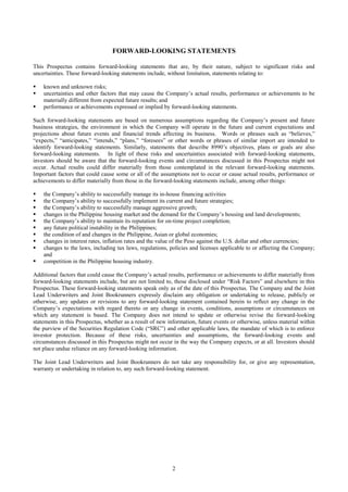 2
FORWARD-LOOKING STATEMENTS
This Prospectus contains forward-looking statements that are, by their nature, subject to significant risks and
uncertainties. These forward-looking statements include, without limitation, statements relating to:
 known and unknown risks;
 uncertainties and other factors that may cause the Company’s actual results, performance or achievements to be
materially different from expected future results; and
 performance or achievements expressed or implied by forward-looking statements.
Such forward-looking statements are based on numerous assumptions regarding the Company’s present and future
business strategies, the environment in which the Company will operate in the future and current expectations and
projections about future events and financial trends affecting its business. Words or phrases such as “believes,”
“expects,” “anticipates,” “intends,” “plans,” “foresees” or other words or phrases of similar import are intended to
identify forward-looking statements. Similarly, statements that describe 8990’s objectives, plans or goals are also
forward-looking statements. In light of these risks and uncertainties associated with forward-looking statements,
investors should be aware that the forward-looking events and circumstances discussed in this Prospectus might not
occur. Actual results could differ materially from those contemplated in the relevant forward-looking statements.
Important factors that could cause some or all of the assumptions not to occur or cause actual results, performance or
achievements to differ materially from those in the forward-looking statements include, among other things:
 the Company’s ability to successfully manage its in-house financing activities
 the Company’s ability to successfully implement its current and future strategies;
 the Company’s ability to successfully manage aggressive growth;
 changes in the Philippine housing market and the demand for the Company’s housing and land developments;
 the Company’s ability to maintain its reputation for on-time project completion;
 any future political instability in the Philippines;
 the condition of and changes in the Philippine, Asian or global economies;
 changes in interest rates, inflation rates and the value of the Peso against the U.S. dollar and other currencies;
 changes to the laws, including tax laws, regulations, policies and licenses applicable to or affecting the Company;
and
 competition in the Philippine housing industry.
Additional factors that could cause the Company’s actual results, performance or achievements to differ materially from
forward-looking statements include, but are not limited to, those disclosed under “Risk Factors” and elsewhere in this
Prospectus. These forward-looking statements speak only as of the date of this Prospectus. The Company and the Joint
Lead Underwriters and Joint Bookrunners expressly disclaim any obligation or undertaking to release, publicly or
otherwise, any updates or revisions to any forward-looking statement contained herein to reflect any change in the
Company’s expectations with regard thereto or any change in events, conditions, assumptions or circumstances on
which any statement is based. The Company does not intend to update or otherwise revise the forward-looking
statements in this Prospectus, whether as a result of new information, future events or otherwise, unless material within
the purview of the Securities Regulation Code (“SRC”) and other applicable laws, the mandate of which is to enforce
investor protection. Because of these risks, uncertainties and assumptions, the forward-looking events and
circumstances discussed in this Prospectus might not occur in the way the Company expects, or at all. Investors should
not place undue reliance on any forward-looking information.
The Joint Lead Underwriters and Joint Bookrunners do not take any responsibility for, or give any representation,
warranty or undertaking in relation to, any such forward-looking statement.
 