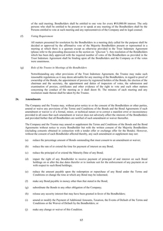 65
of the said meeting. Bondholders shall be entitled to one vote for every P10,000.00 interest. The only
persons who shall be entitled to be present or to speak at any meeting of the Bondholders shall be the
Persons entitled to vote at such meeting and any representatives of the Company and its legal counsel.
(f) Voting Requirement
All matters presented for resolution by the Bondholders in a meeting duly called for the purpose shall be
decided or approved by the affirmative vote of the Majority Bondholders present or represented in a
meeting at which there is a quorum except as otherwise provided in the Trust Indenture Agreement
(please refer to the preceding discussion in the section on “Quorum”). Any resolution of the Bondholders
which has been duly approved with the required number of votes of the Bondholders as provided in the
Trust Indenture Agreement shall be binding upon all the Bondholders and the Company as if the votes
were unanimous.
(g) Role of the Trustee in Meetings of the Bondholders
Notwithstanding any other provisions of the Trust Indenture Agreement, the Trustee may make such
reasonable regulations as it may deem advisable for any meeting of the Bondholders, in regard to proof of
ownership of the Bonds, the appointment of proxies by registered holders of the Bonds, the election of the
chairman and the secretary, the appointment and duties of inspectors of votes, the submission and
examination of proxies, certificates and other evidence of the right to vote and such other matters
concerning the conduct of the meeting as it shall deem fit. The minutes of each meeting and any
resolution made thereat shall be taken by the Trustee.
26. Amendments
The Company and the Trustee may, without prior notice to or the consent of the Bondholders or other parties,
amend or waive any provisions of the Terms and Conditions of the Bonds and the Bond Agreements if such
amendment or waiver is of a formal, minor, or technical nature or to correct a manifest error or inconsistency
provided in all cases that such amendment or waiver does not adversely affect the interests of the Bondholders
and provided further that all Bondholders are notified of such amendment or waiver thereafter.
The Company and the Trustee may amend or supplement the Terms and Conditions of the Bonds and the Bond
Agreements without notice to every Bondholder but with the written consent of the Majority Bondholders
(including consents obtained in connection with a tender offer or exchange offer for the Bonds). However,
without the consent of each Bondholder affected thereby, any such amendment or supplement may not:
(a) reduce the percentage amount of Bonds outstanding that must consent to an amendment or waiver;
(b) reduce the rate of or extend the time for payment of interest on any Bond;
(c) reduce the principal of or extend the Maturity Date of any Bond;
(d) impair the right of any Bondholder to receive payment of principal of and interest on such Bond
holdings on or after the due dates therefor or to institute suit for the enforcement of any payment on or
with respect to such Bond holdings;
(e) reduce the amount payable upon the redemption or repurchase of any Bond under the Terms and
Conditions or change the time at which any Bond may be redeemed;
(f) make any Bond payable in money other than that stated in the Bond;
(g) subordinate the Bonds to any other obligation of the Company;
(h) release any security interest that may have been granted in favor of the Bondholders;
(i) amend or modify the Payment of Additional Amounts, Taxation, the Events of Default of the Terms and
Conditions or the Waiver of Default by the Bondholders; or
(j) make any change or waiver of this Condition.
 