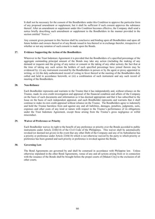 66
It shall not be necessary for the consent of the Bondholders under this Condition to approve the particular form
of any proposed amendment or supplement, but it shall be sufficient if such consent approves the substance
thereof. After an amendment or supplement under this Condition becomes effective, the Company shall send a
notice briefly describing such amendment or supplement to the Bondholders in the manner provided in the
section entitled “Notices”.
Any consent given pursuant to this Section shall be conclusive and binding upon all Bondholders and upon all
future holders and owners thereof or of any Bonds issued in lieu thereof or in exchange therefor, irrespective of
whether or not any notation of such consent is made upon the Bonds.
27. Evidence Supporting the Action of the Bondholders
Wherever in the Trust Indenture Agreement it is provided that the Bondholders of a specified percentage of the
aggregate outstanding principal amount of the Bonds may take any action (including the making of any
demand or requests and the giving of any notice or consent or the taking of any other action), the fact that at
the time of taking any such action the holders of such specified percentage have joined therein may be
evidenced by: (i) any instrument executed by the Bondholders in person or by the agent or proxy appointed in
writing, or (ii) the duly authenticated record of voting in favor thereof at the meeting of the Bondholders duly
called and held in accordance herewith, or (iii) a combination of such instrument and any such record of
meeting of the Bondholders.
28. Non-Reliance
Each Bondholder represents and warrants to the Trustee that it has independently and, without reliance on the
Trustee, made its own credit investigation and appraisal of the financial condition and affairs of the Company
on the basis of such documents and information as it has deemed appropriate and that it has subscribed to the
Issue on the basis of such independent appraisal, and each Bondholder represents and warrants that it shall
continue to make its own credit appraisal without reliance on the Trustee. The Bondholders agree to indemnify
and hold the Trustee harmless from and against any and all liabilities, damages, penalties, judgments, suits,
expenses and other costs of any kind or nature with respect to the Trustee’s performance of its obligations
under the Trust Indenture Agreement, except those arising from the Trustee’s gross negligence or wilful
misconduct.
29. Waiver of Preference or Priority
Each Bondholder waives its right to the benefit of any preference or priority over the Bonds accorded to public
instruments under Article 2244(14) of the Civil Code of the Philippines. This waiver shall be automatically
revoked (or deemed not given) in the event that any other Debt of the Company and any of its Subsidiaries has
a priority or preference under Article 2244(14) which is not otherwise waived by the party to which priority or
preference has been granted and such priority or preference is invoked against the Bonds.
30. Governing Law
The Bond Agreements are governed by and shall be construed in accordance with Philippine law. Unless
otherwise stipulated in the other Bond Agreements, venue of any and all actions arising from or in connection
with the issuance of the Bonds shall be brought before the proper courts of [Makati City] to the exclusion of all
other courts.
 