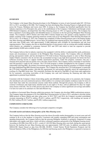 68
BUSINESS
OVERVIEW
The Company is the largest Mass Housing developer in the Philippines in terms of units licensed under B.P. 220 from
2011 to 2013, according to HLURB. The Company has been developing Mass Housing Projects in high-growth areas
across the Visayas, Mindanao and Luzon since 2003. In doing so, the Company has benefited significantly from the
industry experience of its Principals who, prior to the establishment of the Company’s Subsidiaries and through certain
8990 Related Companies, developed their first Mass Housing project in 1991 in Cagayan de Oro. The Company has
built a reputation of providing quality and affordable homes to consumers in the fast-growing Philippine Mass Housing
market. The Company’s DECA Homes and Urban DECA Homes brands have also gained a strong reputation in the
market, resulting in the Company garnering numerous awards such as Q Asia Magazine’s Best Housing Developer for
2012 to 2013. As of March 31, 2015, the Company has completed 24 Mass Housing projects and is developing another
nine Mass Housing and MRB projects. Across these 24 completed and ongoing projects, the Company has, since 2003,
sold more than 28,000 units, with approximately 21,000 additional units available for development and sale from
ongoing projects. The Company also has an identified pipeline of nine projects with an existing and available landbank,
which projects are scheduled to commence between 2015 and 2019 and which in total are expected to provide
approximately 64,000 units available for sale.
The Company believes that its industry experience has equipped it with the ability to understand the needs, preferences,
means and circumstances of consumers in the Philippine Mass Housing market. The Company offers an affordable
pricing and payment model, and has developed its CTS Gold in-house financing program to cater to Mass Housing
market Filipino consumers who do not have the accumulated savings to pay high down payments for homes but have
sufficient recurring income to support monthly amortization payments. Under this program, customers only pay a
minimal down payment and can quickly move into their chosen homes. The Company retains ownership of such homes
until full payment is made by the customer. The CTS Gold program is further strengthened by the Company’s strong
relationship with Pag-IBIG, the primary Government agency providing housing financial assistance to Filipinos through
the long-established Pag-IBIG housing loan program. The Company has structured the CTS Gold program, in particular
the CTS Gold Convertible product, such that the requirements for such product generally mirror the requirements for
availing of a Pag-IBIG home loan. This essentially facilitates the take-up by Pag-IBIG of such loans upon application
for by customers, converting receivables of the Company into cash and lessening the financing and other risks
appurtenant to potential buyer defaults.
Consistent with the Company’s thrust of providing quality and affordable housing units to its customers, the Company
also introduced a pre-cast construction process which enables it to construct and complete residences ready for move-in
much faster than under the conventional concrete cinder block method. Through this process, the Company is able to
construct townhouses and single-storey attached units in just eight to 10 days, with an additional five days for single-
storey houses with lofts. The use of this process also allows the Company to realize significant cost savings and enables
it to turn over units to its customers in a fast and efficient way.
In addition to horizontal Mass Housing subdivision projects, the Company also develops MRB condominium projects.
The Company began development of its first MRB Mass Housing project in Cebu in 2012, and plans to develop similar
MRB projects in Metro Manila and other urban areas. In 2012, 2013, and 2014, the Company recorded consolidated
revenues amounting to ₱3,877.6 million, ₱5,433.1 million, and ₱7,792.5 respectively, with resulting net income of
₱1,704.5 million, ₱2,183.7 million, and ₱3,309.1 million respectively.
COMPETITIVE STRENGTHS
The Company considers the following to be its principal competitive strengths:
Favorable market and industry demographics of the Mass Housing sector.
The Company believes that the Mass Housing sector has shown favorable market demographics in recent years and will
continue to do so in the medium- to long-term. Consistent with steadily expanding GDP and rising consumption and
spending domestically, the Company believes that the growing Philippine workforce is primarily comprised of young
individuals with regular cash flows, which will drive continued expansion and growth in the Philippine housing sector.
According to HLURB, from 2001 to 2011, a total of 1,263,924 Mass Housing units were built; during this same period,
however, the backlog for new Mass Housing units was approximately 3,087,520 units. In addition, according to the
SHDA/CRC Report (based on data from HLURB, HUDCC, United Nations World Population Prospects and the
National Statistics Office of the Philippines), by 2030 the total housing need in the Philippines is expected to increase to
 