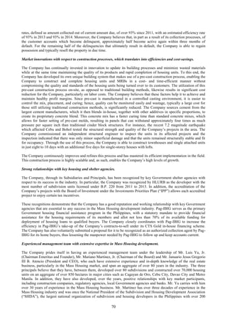 70
rates, defined as amount collected out of current amount due, of over 93% since 2011, with an estimated efficiency rate
of 93% in 2013 and 93% in 2014. Moreover, the Company believes that, in part as a result of its collection processes, of
the customer accounts which become delinquent, approximately half become active again within three months of
default. For the remaining half of the delinquencies that ultimately result in default, the Company is able to regain
possession and typically resell the property in due time.
Market innovations with respect to construction processes, which translates into efficiencies and cost-savings.
The Company has continually invested in innovation to update its building processes and minimize wasted materials
while at the same time maintaining the quality of its products and rapid completion of housing units. To this end, the
Company has developed its own unique building system that makes use of a pre-cast construction process, enabling the
Company to construct and complete housing units and MRBs in a cost- and time-efficient manner without
compromising the quality and standards of the housing units being turned over to its customers. The utilization of this
pre-cast construction process on-site, as opposed to traditional building methods, likewise results in significant cost
reduction for the Company, particularly on labor costs. The Company believes that these factors help it to achieve and
maintain healthy profit margins. Since pre-cast is manufactured in a controlled casting environment, it is easier to
control the mix, placement, and curing; hence, quality can be monitored easily and wastage, typically a large cost for
those still utilizing traditional construction methods, is significantly reduced. The Company sources cement from the
largest cement manufacturers, which it then blends in-house, together with other additives in specific proportions, to
create its proprietary concrete blend. This concrete mix has a faster curing time than standard concrete mixes, which
allows for faster setting of pre-cast molds, resulting in panels that can withstand approximately four times as much
pressure per square inch than traditional cinder block structures. For instance, the recent 7.2 magnitude earthquake
which affected Cebu and Bohol tested the structural strength and quality of the Company’s projects in the area. The
Company commissioned an independent structural engineer to inspect the units in its affected projects and the
inspection indicated that there was only minor superficial damage and that the units remained structurally stable and fit
for occupancy. Through the use of this process, the Company is able to construct townhouses and single attached units
in just eight to 10 days with an additional five days for single-storey houses with lofts.
The Company continuously improves and refines this process and has mastered its efficient implementation in the field.
This construction process is highly scalable and, as such, enables the Company’s high levels of growth.
Strong relationships with key housing and shelter agencies.
The Company, through its Subsidiaries and Principals, has been recognized by key Government shelter agencies with
respect to its success in the industry. In particular, the Company was recognized by HLURB as the developer with the
most number of subdivision units licensed under B.P. 220 from 2011 to 2013. In addition, the accreditation of the
Company’s projects with the Board of Investment under the Investments Priorities Plan (“IPP”) allows each accredited
project to enjoy certain tax incentives.
These recognitions demonstrate that the Company has a good reputation and working relationship with key Government
agencies that are essential to any success in the Mass Housing development industry. Pag-IBIG serves as the primary
Government housing financial assistance program in the Philippines, with a statutory mandate to provide financial
assistance for the housing requirements of its members and allot not less than 70% of its available funding for
deployment of housing loans to qualified buyers. The Company closely coordinates with Pag-IBIG to increase the
efficiency in Pag-IBIG’s take-up of the Company’s contracts-to-sell under its CTS Gold in-house financing scheme.
The Company has also voluntarily submitted a proposal for it to be recognized as an authorized collection agent by Pag-
IBIG for its home buyers, thus lessening the manpower needed by Pag-IBIG to follow up and keep accounts current.
Experienced management team with extensive expertise in Mass Housing development.
The Company prides itself in having an experienced management team under the leadership of Mr. Luis Yu, Jr.
(Chairman Emeritus and Founder), Mr. Mariano Martinez, Jr. (Chairman of the Board) and Mr. Januario Jesus Gregorio
III B. Atencio (President and CEO), who each have extensive experience and in-depth knowledge of the real estate
business, particularly in the Mass Housing market, and span an aggregate of over 80 years in the industry. The three
principals believe that they have, between them, developed over 80 subdivisions and constructed over 70,000 housing
units on an aggregate of over 850 hectares in major cities such as Cagayan de Oro, Cebu City, Davao City and Metro
Manila. In addition, they have also developed, over the years, positive relationships with key market participants,
including construction companies, regulatory agencies, local Government agencies and banks. Mr. Yu carries with him
over 30 years of experience in the Mass Housing business. Mr. Martinez has over three decades of experience in the
Mass Housing industry and was once the National President of the Subdivision and Housing Development Association
(“SHDA”), the largest national organization of subdivision and housing developers in the Philippines with over 200
 