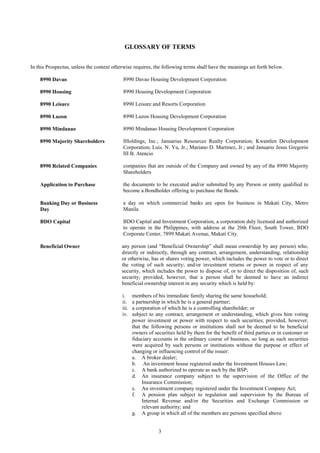 3
GLOSSARY OF TERMS
In this Prospectus, unless the context otherwise requires, the following terms shall have the meanings set forth below.
8990 Davao 8990 Davao Housing Development Corporation
8990 Housing 8990 Housing Development Corporation
8990 Leisure 8990 Leisure and Resorts Corporation
8990 Luzon 8990 Luzon Housing Development Corporation
8990 Mindanao 8990 Mindanao Housing Development Corporation
8990 Majority Shareholders IHoldings, Inc.; Januarius Resources Realty Corporation; Kwantlen Development
Corporation; Luis. N. Yu, Jr.; Mariano D. Martinez, Jr.; and Januario Jesus Gregorio
III B. Atencio
8990 Related Companies companies that are outside of the Company and owned by any of the 8990 Majority
Shareholders
Application to Purchase the documents to be executed and/or submitted by any Person or entity qualified to
become a Bondholder offering to purchase the Bonds.
Banking Day or Business
Day
a day on which commercial banks are open for business in Makati City, Metro
Manila
BDO Capital BDO Capital and Investment Corporation, a corporation duly licensed and authorized
to operate in the Philippines, with address at the 20th Floor, South Tower, BDO
Corporate Center, 7899 Makati Avenue, Makati City.
Beneficial Owner any person (and “Beneficial Ownership” shall mean ownership by any person) who,
directly or indirectly, through any contract, arrangement, understanding, relationship
or otherwise, has or shares voting power, which includes the power to vote or to direct
the voting of such security; and/or investment returns or power in respect of any
security, which includes the power to dispose of, or to direct the disposition of, such
security; provided, however, that a person shall be deemed to have an indirect
beneficial ownership interest in any security which is held by:
i. members of his immediate family sharing the same household;
ii. a partnership in which he is a general partner;
iii. a corporation of which he is a controlling shareholder; or
iv. subject to any contract, arrangement or understanding, which gives him voting
power investment or power with respect to such securities; provided, however,
that the following persons or institutions shall not be deemed to be beneficial
owners of securities held by them for the benefit of third parties or in customer or
fiduciary accounts in the ordinary course of business, so long as such securities
were acquired by such persons or institutions without the purpose or effect of
changing or influencing control of the issuer:
a. A broker dealer;
b. An investment house registered under the Investment Houses Law;
c. A bank authorized to operate as such by the BSP;
d. An insurance company subject to the supervision of the Office of the
Insurance Commission;
e. An investment company registered under the Investment Company Act;
f. A pension plan subject to regulation and supervision by the Bureau of
Internal Revenue and/or the Securities and Exchange Commission or
relevant authority; and
g. A group in which all of the members are persons specified above
 