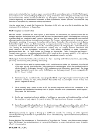 77
engineers, to verify that the land it seeks to acquire is consistent with the technical description of the title. The Company
also conducts its own valuation of the property based on, among other factors, other similar properties in the market and
an assessment of the potential income derivable from any development suitable for the property. The Company also
conducts engineering and environmental assessments in order to determine if the land is suitable for construction. The
land must be topographically amenable to housing development.
After the second stage is passed, the Company then determines the fair price and terms for the acquisition and then
negotiates with the land owner for the purchase.
Site Development and Construction
Once the land for a project site has been acquired by the Company, site development and construction work for the
Company’s projects is contracted out to qualified and accredited independent contractors. The Company’s accreditation
procedure takes into consideration each contractor’s experience, financial capability, resources and track record of
adhering to quality, cost and time of completion commitments. The Company primarily contracts the Lasvazmun group
of companies (consisting of Lasvazmun Homes, Inc. and Las Caerus Homes, Inc.) for construction work in Luzon,
Iloilo and some parts of Cebu and the Conmax group of companies (consisting of Conmax Inc. and Creofab Inc.)for
construction work in Davao and other parts of Cebu. Formal arrangements with both groups have been in effect since
2011, ensuring that both contractors are exclusive to the Company only. The Company maintains relationships with
many contractors for land development, including CGA Prime Builders Corporation, El Eloha Construction,
Lasvazmun Homes, Inc., Las Caerus Homes, Inc., Conmax Inc., Creofab Inc., Panico Construction and Square 8.
Typically, these contractors are paid approximately 20% to 25% initially as down payments, with 65% to 70% paid on a
turnkey basis and the remaining 10% paid after three months, retained as coverage for any faults.
The Company builds its horizontal subdivision units in five steps: (1) casting, (2) foundation preparation, (3) assembly,
(4) roofing and retouching, and (5) finishing and detailing:
1. Construction begins with the casting process, which comprises setting molds and pre-casting the walls and
ceiling slabs near the actual project site. The Company’s pre-casting process utilizes the proprietary concrete
mix developed by the Company internally, which produces concrete slabs that are approximately four times
stronger than typical concrete slabs used in the Philippines and dry in approximately 22 hours (compared to 21
days for standard casting).
2. Simultaneously, the foundation at the site is prepared and laid, comprising laying down reinforcing bars and
allocations for wiring and pipes, setting hooks for the assembly stage and pouring the concrete mixture. This
phase is completed in one day.
3. At the assembly stage, cranes are used to lift the pre-cast components and erect the components in the
foundation that is prepared while casting is still in progress. The ends of the components are welded together.
This process also takes one day.
4. Roofing and retouching involves the addition of steel beams to support the roof, installation of the roof, and
the retouching of rough edges in the concrete structure. This stage takes two to three days to complete.
5. Lastly, finishing and detailing takes four to five days to complete and involves smoothing out the walls, floors
and ceilings of the unit, applying paint, and installing doors, windows, and electrical and plumbing fixtures.
The Company currently has capacity to develop up to 12,900 units annually. The Company can further expand its
capacity by increasing the number of its pre-fabrication molds, without requiring significant additional investments in
time or resources.
Having developed the processes used in the construction of its projects, the Company trains its contractors on these
topics. The Company also sends its engineers to oversee critical functions in project construction to ensure the quality
of work of its contractors.
IN-HOUSE FINANCING
 