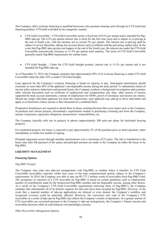 78
The Company offers in-house financing to qualified borrowers who purchase housing units through its CTS Gold loan
financing product. CTS Gold is divided in two categories, namely:
 CTS Gold Convertible – CTS Gold Convertible carries a fixed rate of 8.5% per annum and is intended for Pag-
IBIG take-up. The 8.5% per annum interest rate is fixed for the first four years and is subject to re-pricing at
the end of fourth year, with the increase not to exceed 3% per annum. The interest rate re-pricing shall be
subject to review thereafter, taking into account factors such as inflation and the prevailing market rates. In the
event that Pag-IBIG take-up does not happen at the end of the fourth year, the interest rate under the CTS Gold
Convertible automatically increases to 11.5% per annum until maturity. The terms of CTS Gold Convertible
generally match Pag-IBIG requirements for similar loans.
 CTS Gold Straight – Under the CTS Gold Straight product, interest rate is 11.5% per annum and is not
intended for Pag-IBIG take-up.
As of December 31, 2014, the Company estimates that approximately 90% of its in-house financing is under CTS Gold
Convertible while the other 10% is under CTS Gold Straight.
Loan approval for the Company’s in-house financing is based on capacity to pay. Anticipated amortization should
constitute no more than 40% of the applicant’s net disposable income during the same period. To substantiate claims of
income (after statutory deductions and personal loans), the Company conducts a background investigation and examines
other relevant documents such as certificate of employment and compensation, pay slips, other sources of income
supported by bank account statements, contract of employment for OFWs, proof of remittance and income tax returns.
Should any single individual applicant not meet this requirement, such applicant may add up to three individuals and
apply as co-borrowers whose income is then measured on a combined basis.
Prospective homebuyers are required to attend three in-house seminars/lectures that cover topics such as the Company,
its products and various projects, documentary requirements needed in purchasing a housing unit from the Company,
manner of payment, repayment obligations, homeowners’ responsibilities, etc.
The Company typically rolls out its projects in phases (approximately 200 units per phase for horizontal housing
projects).
For residential projects, the buyer is expected to pay approximately 2% of the purchase price as down payment, either
immediately or within two months of signing.
Principal repayment occurs through monthly amortizations over a maximum of 25 years. The title is transferred to the
buyer only after full payment of the equity and principal amounts are made to the Company by either the buyer or by
Pag-IBIG.
LIQUIDITY MANAGEMENT
Financing Options
Pag-IBIG Transfer
The Company may enter into take-out arrangements with Pag-IBIG as needed, where it transfers its CTS Gold
Convertible receivables, typically within four years of the loan commencement period, subject to the Company’s
requirements. In 2014, the Company was able to take out ₱1,777.3 million worth of receivables from Pag-IBIG Fund.
The acceptance or rejection of a CTS receivable by Pag-IBIG is based on certain guidelines such as employment,
number of contributions made by the homeowner/Pag-IBIG member and net disposable income, among other factors.
As a result of the Company’s CTS Gold Convertible requirements mirroring those of Pag-IBIG’s, the Company
estimates that substantially all of its historic requests for take-outs have been accepted by Pag-IBIG. However, in the
event that a material number of take-up applications are delayed or even denied, the Company’s cashflow and
recognized revenues could be materially affected. Moreover, the conversion into cash of the Company’s CTS
receivables as a result of take-ups by Pag-IBIG also affects the Company’s results of operations. As a greater amount of
CTS receivables are converted pursuant to the Company’s take-up arrangements, the Company’s finance income and
receivables decrease while its cash balances correspondingly increase.
Other Receivables Management Options
 