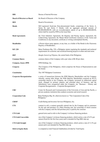 4
BIR Bureau of Internal Revenue
Board of Directors or Board the Board of Directors of the Company
BOI Board of Investments
Bonds SEC-registered fixed-rate Peso-denominated bonds, comprising of the Series A,
Series B, and Series C Bonds, with an aggregate principal amount of
P5,000,000,000.00, with an oversubscription option of up to P4,000,000,000.00,
which shall be issued by 8990 on the Issue Date.
Bond Agreements the Trust Indenture Agreement, the Registry and Paying Agency Agreement, the
Underwriting Agreement, the Master Bond Certificates (inclusive of the Terms and
Conditions) or any document, certificate or writing contemplated thereby.
Bondholder a Person whose name appears, at any time, as a holder of the Bonds in the Electronic
Registry of Bondholders.
B.P. 220 Batas Pambansa Blg. 220, a Philippine statute regulating the standards and technical
requirements for economic and socialized housing projects in urban and rural areas
BSP Bangko Sentral ng Pilipinas, the central bank of the Philippines
Common Shares
Company, Issuer, 8990
Congress
common shares of the Company with a par value of P1.00 per share
8990 Holdings, Inc.
The Congress of the Philippines, which comprises the House of Representatives and
the Senate
Constitution The 1987 Philippine Constitution
Corporate Reorganization a series of transactions between the 8990 Majority Shareholders and the Company
whereby, among other things, the 8990 Majority Shareholders acquired an 88.2%
ownership interest in the Company, the Company increased its authorized capital
stock, changed its primary purpose and principal place of business, and the
Subsidiaries were reorganized under the Company; see “Business – History and
Corporate Reorganization – Corporate Reorganization”
CRC
Corporation Code
Center for Research and Communication of the University of Asia and the Pacific, a
private academic institution that conducts economic and social research
Batas Pambansa Blg. 68, otherwise known as “The Corporation Code of the
Philippines.”
CRISP Credit Rating and Investors Services Philippines, Inc.
CTS contract to sell, a contract generally entered into by the Company and its customers
for the sale and purchase of a Mass Housing unit, the ownership of which remains
with the Company until the full purchase price is paid by the customer
CTS Gold general term used to refer to the Company’s in-house financing products
CTS Gold Convertible one of the Company’s in-house financing products, which carries a rate of 8.5% per
annum (fixed for the first four years) and is intended for Pag-IBIG take-up
CTS Gold Straight one of the Company’s in-house financing products, which carries a rate of 11.5% per
annum and is not intended for Pag-IBIG take-up
Debt-to-Equity Ratio is computed as total Financial Indebtedness divided by Total Equity
 