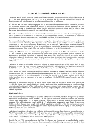 88
REGULATORY AND ENVIRONMENTAL MATTERS
Presidential Decree No. 957, otherwise known as The Subdivision and Condominium Buyer’s Protective Decree (“P.D.
957”), and Batas Pambansa Blg. 220 (“B.P. 220”), as amended, are the principal statutes which regulate the
development and sale of real property as part of a condominium project or subdivision.
P.D. 957 and B.P. 220 cover subdivision projects and all areas included therein for residential, commercial, industrial
and recreational purposes, and condominium projects for residential or commercial purposes. The HLURB is the
administrative agency of the Government which, together with local government units (“LGUs”), enforces these
decrees and has jurisdiction to regulate the real estate trade and business.
All subdivision and condominium plans for residential, commercial, industrial and other development projects are
subject to approval by the pertinent LGU of the area in which the project is situated. The development of subdivision
and condominium projects can commence only after the LGU has issued the development permit.
The issuance of a development permit is dependent on, among others (i) compliance with required project standards and
technical requirements which may differ depending on the nature of the project, and (ii) issuance of the barangay
clearance, the HLURB locational clearance, DENR permits, and, as applicable, DAR conversion or exemption orders as
discussed below. A bond equivalent to 10% of the total project cost is required to be posted by the project developer to
ensure commencement of the project within one year from the issuance of the development permit.
Further, all subdivision plans and condominium project plans are required to be filed with and approved by the
HLURB. Approval of such plans is conditional on, among other things, the developer’s financial, technical and
administrative capabilities. Alterations of approved plans which affect significant areas of the project, such as
infrastructure and public facilities, also require the prior approval of the HLURB and the written conformity or consent
of the duly organized homeowners association, or in the absence of the latter, by the majority of the lot buyers in the
subdivision.
Owners of, or dealers in, real estate projects are required to obtain licenses to sell before making sales or other
dispositions of lots or real estate projects to the public. Dealers, brokers and salesmen are also required to register with
the HLURB pursuant to Republic Act No. 9646 or the Real Estate Service Act of the Philippines.
Project permits and licenses to sell may be suspended, cancelled or revoked by the HLURB by itself or upon complaint
from an interested party for reasons such as insolvency or violation of any of the provisions of P.D. 957. A license or
permit to sell may only be suspended, cancelled or revoked after a notice to the developer has been served and all
parties have been given an opportunity to be heard in compliance with the HLURB’s rules of procedure and other
applicable laws.
Subdivision or condominium units may be sold or offered for sale only after a license to sell has been issued by the
HLURB. The license to sell may be issued only against a performance bond posted to guarantee the completion of the
construction and maintenance of the roads, gutters, drainage, sewerage, water system, lighting systems, and full
development of the subdivision or condominium project and compliance by the owner or dealer with the applicable
laws and regulations.
Subdivision Projects
There are essentially two different types of residential subdivision developments, which are distinguished by different
development standards issued by the HLURB. The first type of subdivision, aimed at Economic and Socialized
Housing, must comply with B.P. 220, which allows for a higher density of building and relaxes some construction
standards. Other subdivisions must comply with P.D. 957, which sets out standards for lower density developments.
Both types of development must comply with standards regarding the suitability of the site, road access, necessary
community facilities, open spaces, water supply, the sewage disposal system, electrical supply, lot sizes, the length of
the housing blocks and house construction.
Under current regulations, a developer of a residential subdivision with an area of one hectare or more and covered by
P.D. 957 is required to reserve at least 30% of the gross land area of such subdivision, which shall be non-saleable, for
open space for common uses, which include roads and recreational facilities. A developer of a subdivision is required to
reserve at least 3.5% of the gross project area for parks and playgrounds.
Republic Act No. 7279, otherwise known as the Urban Development and Housing Act, as amended, further requires
developers of proposed subdivision projects to develop an area for socialized housing equivalent to at least 20% of the
 
