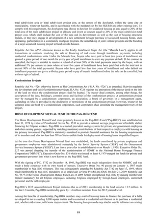 89
total subdivision area or total subdivision project cost, at the option of the developer, within the same city or
municipality, whenever feasible, and in accordance with the standards set by the HLURB and other existing laws. To
comply with this requirement, the developers may choose to develop for socialized housing an area equal to 20% of the
total area of the main subdivision project or allocate and invest an amount equal to 20% of the main subdivision total
project cost, which shall include the cost of the land and its development as well as the cost of housing structures
therein, or they may engage in development of a new settlement through purchase of socialized housing bonds, slum
upgrading, participation in a community mortgage program, the undertaking of joint-venture projects and the building
of a large socialized housing project to build a credit balance.
Republic Act No. 6552, otherwise known as the Realty Installment Buyer Act (the “Maceda Law”), applies to all
transactions or contracts involving the sale or financing of real estate through installment payments, including
residential condominium units. Under the Maceda Law, buyers who have paid at least two years of installment are
granted a grace period of one month for every year of paid installment to cure any payment default. If the contract is
cancelled, the buyer is entitled to receive a refund of at least 50% of the total payments made by the buyer, with an
additional 5% per annum in cases where at least five years of installment have been paid (but with the total not to
exceed 90% of the total payments). Buyers who have paid less than two years of installment and who default on
installment payments are given a 60-day grace period to pay all unpaid installment before the sale can be cancelled, but
without right of refund.
Condominium Projects
Republic Act No. 4726, otherwise known as The Condominium Act (“R.A. No. 4726”), as amended, likewise regulates
the development and sale of condominium projects. R.A No. 4726 requires the annotation of the master deed on the title
of the land on which the condominium project shall be located. The master deed contains, among other things, the
description of the land, building/s, common areas and facilities of the condominium project. A condominium project
may be managed by a condominium corporation, an association, a board of governors or a management agent,
depending on what is provided in the declaration of restrictions of the condominium project. However, whenever the
common areas are held by a condominium corporation, such corporation shall constitute the management body of the
project.
HOME DEVELOPMENT MUTUAL FUND OR THE PAG-IBIG FUND
The Home Development Mutual Fund, more popularly known as the Pag-IBIG Fund (“Pag-IBIG”), was established on
June 11, 1978 by virtue of Presidential Decree No. 1530 to provide a national savings program and affordable shelter
financing for Filipino workers. Pag-IBIG is a mutual provident savings system for private and government employees
and other earning groups, supported by matching mandatory contributions of their respective employers with housing as
the primary investment. Pag-IBIG is statutorily mandated to provide financial assistance for the housing requirements
of its members and allot not less than 70% of its investible funds for deployment of housing loans to qualified buyers.
At the time that Home Development Mutual Fund was established, the funds contributed by private employees and
government employees were administered separately by the Social Security System (“SSS”) and the Government
Service Insurance System (“GSIS”). Less than a year after its establishment or on March 1, 1979, Executive Order No.
527 was passed directing the transfer of the administration of HDMF to the National Home Mortgage Finance
Corporation (“NHMFC”). Executive Order No. 538 which was issued on June 4, 1979 merged the funds for private and
government personnel into what is now known as the Pag-IBIG Fund.
With the signing of P.D. 1752 on December 14, 1980, Pag-IBIG was made independent from the NHMFC and was
made a body corporate with its own board of trustees. Executive Order No. 90 passed on January 1, 1987 made
membership to Pag-IBIG voluntary. This was subsequently amended by Republic Act 7742 on June 17, 1994, which
made membership to Pag-IBIG mandatory to all employees covered by SSS and GSIS. On July 21, 2009, Republic Act
No. 9679 or the Home Development Mutual Fund Law of 2009 further strengthened Pag-IBIG by making membership
thereof mandatory for all Filipino employees including Filipinos employed by foreign-based employers, uniformed
personnel and the self-employed.
Pag-IBIG’s 2013 Accomplishment Report indicates that as of 2013, membership in the fund stood at 13.5 million. In
the last 12 months, Pag-IBIG membership grew by 1.4 million members from the 2012 yearend level.
Among the benefits of membership, Pag-IBIG members may avail of housing loans to finance the purchase of a fully
developed lot not exceeding 1,000 square meters and to construct a residential unit thereon or to purchase a residential
unit, whether old or new, with home improvement. The housing loan proceeds may also be used to refinance an existing
 