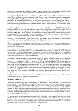 90
housing loan with an institution acceptable to Pag-IBIG, provided that, the account reflects a perfect repayment history
for at least one (1) year prior to date of application, as supported by the borrower’s official receipts.
To qualify for an Pag-IBIG housing loan, a member must not be more than sixty-five (65) years old at the date of loan
application nor more than seventy (70) years old at loan maturity. Further, said member must have been a member
under Pag-IBIG Membership Program for at least twenty-four (24) months, as evidenced by the remittance of at least
twenty-four (24) monthly mandatory savings at the time of loan application. A new member who wishes to apply for a
housing loan is allowed to pay in lump sum the required twenty-four monthly mandatory savings. Similarly, members
with less than twenty-four (24) mandatory savings may pay their monthly mandatory savings for the succeeding months
in lump sum to be eligible for a housing loan.
A qualified Pag-IBIG member may borrow up to a maximum amount of Six Million Pesos (₱6,000,000.00), depending
on the member’s actual need, his loan entitlement based on gross monthly income, his loan entitlement based on
capacity to pay, and the loan-to-appraisal value ratio, whichever is lower. The housing loans are charged with interest
rates based on Pag-IBIG’s pricing framework. Said interest rates are re-priced periodically depending on the chosen re-
pricing period of the borrower whether it is after every three (3), five (5), ten (10) or fifteen (15) years. Members are
allowed a maximum repayment period for the loan of thirty (30) years.
Pag-IBIG’s 2013 Accomplishment Report indicates that a total of ₱46.6 billion was approved for disbursement to
finance 63,148 new homes for Pag-IBIG members across the Philippines for 2013.
There are two (2) modes of applying for an Pag-IBIG housing loan: (i) Retail – wherein the member applies directly to
the Fund for his/her housing loan application; or (ii) Developer-Assisted – wherein the developer assists the member in
his/her housing loan application.
The Developer-Assisted mode of application is in line with Pag-IBIG’s objectives to fast track the government’s
housing program by providing an express take-out window for Pag-IBIG-accredited developers, as well as to enhance
the asset quality of the Pag-IBIG’s mortgage loan portfolio. Through this scheme, developers deliver housing loan
applications to Pag-IBIG which are secured by Contracts to Sell (“CTS”) or Real Estate Mortgage (“REM”) on the
residential property to which the loan proceeds are applied.
The developer receives, evaluates, pre-processes and approves the housing loan applications of Pag-IBIG’s member
borrowers in accordance with the applicable guidelines set by Pag-IBIG for housing loan programs. For applications
secured by CTS, the developer executes a Contract-to-Sell with the Pag-IBIG member to cover the purchase of the
residential property or lot to be used as collateral for the Pag-IBIG housing loan. With the conformity of the borrower,
the developer then executes a Deed of Assignment assigning the CTS in favor of Pag-IBIG, which shall be annotated in
the title of the property. The developer is then required to convert the security of eligible accounts from CTS to REM
not later than the 24th month from date of loan takeout. For applications secured by REM, the developer is responsible
for the annotation of the Loan and Mortgage Agreement on the individual Transfer Certificate of Title covering the
house and lot units subject of the loan with the appropriate Register of Deeds and deliver the complete mortgage folders
to Pag-IBIG.
Pag-IBIG can process and release the takeout proceeds due the developer within seven (7) working days from the date
of submission of the all the Pag-IBIG required documents.
BOARD OF INVESTMENTS
The Board of Investments (the “BOI”), an agency under the Department of Trade and Industry, is the lead investments
promotion agency of the Philippines. The agency is designed to promote inward investments and assist local and
foreign investors in their venture of the desirable areas of business, defined in the annually-prepared Investment
Priorities Plan (“IPP”). Under Executive Order No. 226, otherwise known as the Omnibus Investment Code of 1987, as
amended, the BOI is mandated to encourage investments through tax exemption and other benefits in preferred areas of
economic activity specified by the BOI in the IPP. The IPP, formulated annually by the BOI, through an inter-agency
committee, and approved by the President, lists the priority activities for investments. It contains a listing of specific
activities that can qualify for incentives.
A Filipino enterprise can register their activity with the BOI if their project is listed as a preferred project in the current
IPP. Said enterprise may engage in domestic-oriented activities listed in the IPP whether classified as pioneer or non-
pioneer. However, an activity which is not listed, may also be entitled to incentives if the following conditions are met:
(i) At least 50% of the production is for export (for 60% Filipino-40% Foreign-owned enterprises); or (ii) At least 70%
of production is for export (for more than 40% foreign–owned enterprises).
 