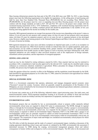 91
Mass housing infrastructure projects has been part of the IPP of the BOI since year 2000. For 2013, a mass housing
project must meet the following requirements to be eligible for registration,: (i) the selling price of each housing unit
shall be more than Four Hundred Fifty Thousand Pesos (₱450,000.00) but not exceeding Three Million Pesos
(₱3,000,000.00); (ii) the project must be a new or expanding low-cost Mass Housing project; (iii) the project must
conform with the design standards set forth in B.P. 220 and P.D. 957; and (iv) the project must comply with the
socialized housing requirement of R.A. 7279. Furthermore, compliance with socialized housing requirement must be
completed within the income tax holiday availment period and should be proportionate to the number of low cost
housing units being applied for the income tax holiday for the taxable year.
Generally, BOI-registered enterprises are exempt from payment of the income taxes depending on the project’s status as
follows: (i) six (6) years for new projects with a pioneer status; (ii) four (4) years for new projects with a non-pioneer
status; (iii) three (3) years for expansion projects; and (iv) six years for new or expansion projects in less developed
areas. However, eligible mass housing projects in the National Capital Region and Metro Cebu are entitled to only three
(3) years of income tax holiday.
BOI-registered enterprises also enjoy taxes and duties exemption on imported spare parts, as well as an exemption on
wharfage dues and export tax. Other fiscal incentives include (i) reduced duty rates on capital equipment, spare parts,
and accessories; (ii) tax credits on domestic breeding stocks, genetic material, raw materials, and supplies; and (iii)
additional deductions from taxable income on labor expense as well as necessary and major infrastructure work. BOI-
registered enterprises are also entitled to other non-fiscal incentives such as the employment of foreign nationals,
streamlined customs procedures, and the importation of consigned equipment.
ZONING AND LAND USE
Land use may be also limited by zoning ordinances enacted by LGUs. Once enacted, land use may be restricted in
accordance with a comprehensive land use plan approved by the relevant LGU. Lands may be classified under zoning
ordinances as commercial, industrial, residential or agricultural. While a procedure for change of allowed land use is
available, this process may be lengthy and cumbersome.
Under the agrarian reform law currently in effect in the Philippines and the regulations issued thereunder by the DAR,
land classified for agricultural purposes as of or after June 15, 1988, cannot be converted to non-agricultural use without
the prior approval of DAR.
SPECIAL ECONOMIC ZONE
PEZA is a Government corporation that operates, administers and manages designated special economic zones
(“Ecozones”) around the country. Ecozones, which are generally created by proclamation of the President of the
Philippines, are areas earmarked by the Government for development into balanced agricultural, industrial, commercial,
and tourist/recreational regions.
An Ecozone may contain any or all of the following: industrial estates, export processing zones, free trade zones, and
tourist/recreational centers. PEZA-registered enterprises locating in an Ecozone are entitled to fiscal and non-fiscal
incentives such as income tax holidays and duty free importation of equipment, machinery and raw materials.
ENVIRONMENTAL LAWS
Development projects that are classified by law as environmentally critical or projects within statutorily defined
environmentally critical areas are required to obtain ECC prior to commencement. The DENR, through its regional
offices or through the Environmental Management Bureau (“EMB”), determines whether a project is environmentally
critical or located in an environmentally critical area. As a requisite for the issuance of an ECC, an environmentally
critical project is required to submit an Environmental Impact Statement (“EIS”) to the EMB while a project in an
environmentally critical area are generally required to submit an Initial Environmental Examination (“IEE”) to the
proper DENR regional office. In case of an environmentally critical project within an environmentally critical area, an
EIS is required. The construction of major roads and bridges are considered environmentally critical projects for which
EISs and ECCs are mandated.
The EIS refers to both the document and the study of a project’s environmental impact, including a discussion of the
scoping agreement identifying critical issues and concerns as validated by the EMB, environmental risk assessment if
determined necessary by EMB during the scoping, environmental management program, direct and indirect
consequences to human welfare and ecological as well as environmental integrity. The IEE refers to the document and
 