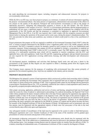 92
the study describing the environmental impact, including mitigation and enhancement measures, for projects in
environmentally critical areas.
While the EIS or an IEE may vary from project to project, as a minimum, it contains all relevant information regarding
the projects’ environmental effects. The entire process of organization, administration and assessment of the effects of
any project on the quality of the physical, biological and socio-economic environment as well as the design of
appropriate preventive, mitigating and enhancement measures is known as the EIS System. The EIS System
successfully culminates in the issuance of an ECC. The ECC is a Government certification, that the proposed project or
undertaking will not cause a significant negative environmental impact; that the proponent has complied with all the
requirements of the EIS System and that the proponent is committed to implement its approved Environmental
Management Plan in the EIS or, if an IEE was required, that it shall comply with the mitigation measures provided
therein before or during the operations of the project and in some cases, during the project’s abandonment phase. The
ECC also provides for other terms and conditions, any violation of which would result in a fine or the cancellation of
the ECC.
Project proponents that prepare an EIS are required to establish an Environmental Guarantee Fund (“EGF”) when the
ECC is issued to projects determined by the DENR to pose a significant public risk to life, health, property and the
environment. The EGF is intended to answer for damages caused by such a project as well as any rehabilitation and
restoration measures. Project proponents that prepare an EIS are mandated to include a commitment to establish an
Environmental Monitoring Fund (“EMF”) when an ECC is eventually issued. The EMF shall be used to support the
activities of a multi-partite monitoring team which will be organized to monitor compliance with the ECC and
applicable laws, rules and regulations. Aside from EIS and IEE, engineering, geological, and geo-hazard assessments
are also required for ECC applications covering subdivisions, housing, and other development and infrastructure
projects.
All development projects, installations and activities that discharge liquid waste into and pose a threat to the
environment of the Laguna de Bay Region are also required to obtain a discharge permit from the Laguna Lake
Development Authority.
The Company incurs expenses for the purposes of complying with environmental laws that consist primarily of
payments for Government regulatory fees. Such fees are standard in the industry and are minimal.
PROPERTY REGISTRATION
The Philippines has adopted a system of land registration which conclusively confirms land ownership which is binding
on all persons, including the Government. Once registered, title to registered land can no longer be challenged except
with respect to claims noted on the certificate of title. Title to registered lands cannot be lost through adverse possession
or prescription. Presidential Decree No. 1529, as amended, codified the laws relative to land registration and is based on
the generally accepted principles underlying the Torrens System.
After proper surveying, application, publication and service of notice and hearing, unregistered land may be brought
under the system by virtue of judicial or administrative proceedings. In a judicial proceeding, the Regional Trial Court
within whose jurisdiction the land is situated confirms title to the land. Persons opposing the registration may appeal the
judgment within 15 days to the Court of Appeals or the Supreme Court. After the lapse of the period of appeal, the
Register of Deeds may issue an Original Certificate of Title. The decree of registration may be annulled on the ground
of actual fraud within one year from the date of entry of the decree of registration. Similarly, in an administrative
proceeding, the land is granted to the applicant by the DENR by issuance of a patent and the patent becomes the basis
for issuance of the Original Certificate of Title by the Register of Deeds. All land patents such as homestead, sales and
free patents, must be registered with the appropriate registry of deeds since the conveyance of the title to the land
covered thereby takes effect only upon such registration.
Any subsequent transfer of encumbrance of the land must be registered in the system in order to bind third persons.
Subsequent registration and a new Transfer Certificate of Title in the name of the transferee will be granted upon
presentation of certain documents and payment of fees and taxes.
All documents evidencing conveyances of subdivision and condominium units should also be registered with the
Register of Deeds. Title to the subdivision or condominium unit must be delivered to the purchaser upon full payment
of the purchase price. Any mortgage existing thereon must be released within six months from the delivery of title. To
evidence ownership of condominium units, a Condominium Certificate of Title is issued by the Register of Deeds.
 