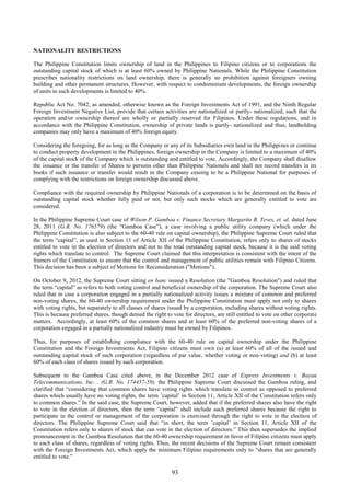 93
NATIONALITY RESTRICTIONS
The Philippine Constitution limits ownership of land in the Philippines to Filipino citizens or to corporations the
outstanding capital stock of which is at least 60% owned by Philippine Nationals. While the Philippine Constitution
prescribes nationality restrictions on land ownership, there is generally no prohibition against foreigners owning
building and other permanent structures. However, with respect to condominium developments, the foreign ownership
of units in such developments is limited to 40%.
Republic Act No. 7042, as amended, otherwise known as the Foreign Investments Act of 1991, and the Ninth Regular
Foreign Investment Negative List, provide that certain activities are nationalized or partly- nationalized, such that the
operation and/or ownership thereof are wholly or partially reserved for Filipinos. Under these regulations, and in
accordance with the Philippine Constitution, ownership of private lands is partly- nationalized and thus, landholding
companies may only have a maximum of 40% foreign equity.
Considering the foregoing, for as long as the Company or any of its Subsidiaries own land in the Philippines or continue
to conduct property development in the Philippines, foreign ownership in the Company is limited to a maximum of 40%
of the capital stock of the Company which is outstanding and entitled to vote. Accordingly, the Company shall disallow
the issuance or the transfer of Shares to persons other than Philippine Nationals and shall not record transfers in its
books if such issuance or transfer would result in the Company ceasing to be a Philippine National for purposes of
complying with the restrictions on foreign ownership discussed above.
Compliance with the required ownership by Philippine Nationals of a corporation is to be determined on the basis of
outstanding capital stock whether fully paid or not, but only such stocks which are generally entitled to vote are
considered.
In the Philippine Supreme Court case of Wilson P. Gamboa v. Finance Secretary Margarito B. Teves, et. al. dated June
28, 2011 (G.R. No. 176579) (the “Gamboa Case”), a case involving a public utility company (which under the
Philippine Constitution is also subject to the 60-40 rule on capital ownership), the Philippine Supreme Court ruled that
the term “capital”, as used in Section 11 of Article XII of the Philippine Constitution, refers only to shares of stocks
entitled to vote in the election of directors and not to the total outstanding capital stock, because it is the said voting
rights which translate to control. The Supreme Court claimed that this interpretation is consistent with the intent of the
framers of the Constitution to ensure that the control and management of public utilities remain with Filipino Citizens.
This decision has been a subject of Motions for Reconsideration ("Motions").
On October 9, 2012, the Supreme Court sitting en banc issued a Resolution (the "Gamboa Resolution") and ruled that
the term “capital” as refers to both voting control and beneficial ownership of the corporation. The Supreme Court also
ruled that in case a corporation engaged in a partially nationalized activity issues a mixture of common and preferred
non-voting shares, the 60-40 ownership requirement under the Philippine Constitution must apply not only to shares
with voting rights, but separately to all classes of shares issued by a corporation, including shares without voting rights.
This is because preferred shares, though denied the right to vote for directors, are still entitled to vote on other corporate
matters. Accordingly, at least 60% of the common shares and at least 60% of the preferred non-voting shares of a
corporation engaged in a partially nationalized industry must be owned by Filipinos.
Thus, for purposes of establishing compliance with the 60-40 rule on capital ownership under the Philippine
Constitution and the Foreign Investments Act, Filipino citizens must own (a) at least 60% of all of the issued and
outstanding capital stock of such corporation (regardless of par value, whether voting or non-voting) and (b) at least
60% of each class of shares issued by such corporation.
Subsequent to the Gamboa Case cited above, in the December 2012 case of Express Investments v. Bayan
Telecommunications, Inc. . (G.R. No. 174457-59), the Philippine Supreme Court discussed the Gamboa ruling, and
clarified that “considering that common shares have voting rights which translate to control as opposed to preferred
shares which usually have no voting rights, the term ’capital’ in Section 11, Article XII of the Constitution refers only
to common shares.” In the said case, the Supreme Court, however, added that if the preferred shares also have the right
to vote in the election of directors, then the term “capital” shall include such preferred shares because the right to
participate in the control or management of the corporation is exercised through the right to vote in the election of
directors. The Philippine Supreme Court said that “in short, the term ’capital’ in Section 11, Article XII of the
Constitution refers only to shares of stock that can vote in the election of directors.” This then supersedes the implied
pronouncement in the Gamboa Resolution that the 60-40 ownership requirement in favor of Filipino citizens must apply
to each class of shares, regardless of voting rights. Thus, the recent decisions of the Supreme Court remain consistent
with the Foreign Investments Act, which apply the minimum Filipino requirements only to “shares that are generally
entitled to vote.”
 
