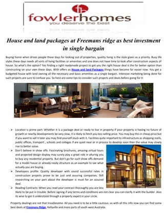 House and land packages at Freemans ridge as best investment
                     in single bargain
Buying home when drives people these days for looking out of properties, quality living is the style given as a priority. Busy life
styles these days needs all sorts of living facilities or amenities and one does not have time to look after construction aspects of
house. So what’s the option? Yes finding a right readymade project to get you the right house deal is the far better option than
constructing on your own these days. With offers as House and land Packages things have become far easier now. You get a
budgeted house with land owning all the necessary and basic amenities as a single bargain. Intensive marketing being done for
such projects are sure to confuse you. So here are some tips to consider such projects and deals before going for it:




     Location is prime part: Whether it is a package deal or ready to live in property if your property is having no future of
      growth or nearby developments be very slow, it is likely to fetch you less selling price. You may buy this in cheap price but
      if you want to sell it later you may find yourself stuck with it. Facilities quite important to infrastructure as shopping malls,
      public offices, transport , schools and colleges if are quiet near or in process to develop soon then the value may slowly
      rise to better value.
     Don’t believe in show offs: Fascinating brochures, amazing virtual tours
      and projected design display may surely play a great role in alluring you
      to buy any residential property. But don’t go for such show offs demand
      for a model house or already ready structure as an example to see what
      actually you are buying.
     Developers profile: Quality developer with sound successful rates in
      construction projects prove to be just and assuring companies. Still
      researching on your part about the developer is must for an assured
      deal.
     Reading Contracts: When you read your contract thoroughly you are less
      likely to be put in trouble. Before signing if any terms and conditions are not clear you can clarify it with the builder .Also
      its wise to get it understood through a property expert in your circle.

    Property dealings are not that troublesome. All you need is to be a little cautious. so with all this info now you can find some
    best deals at Freemans Ridge, Kellyville and more parts of south west Australia.
 